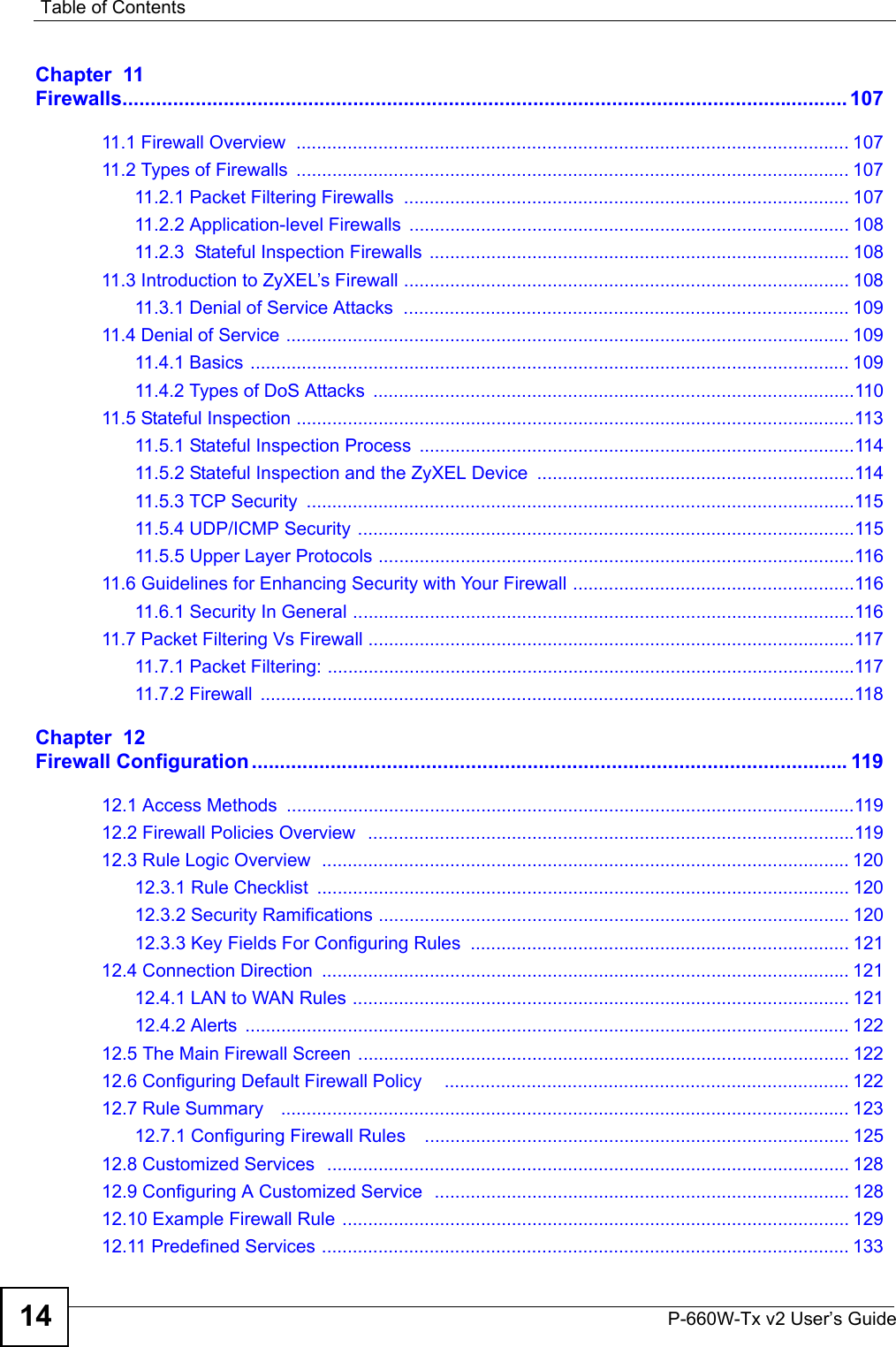 Table of ContentsP-660W-Tx v2 User’s Guide14Chapter  11Firewalls................................................................................................................................. 10711.1 Firewall Overview  ............................................................................................................ 10711.2 Types of Firewalls  ............................................................................................................ 10711.2.1 Packet Filtering Firewalls ....................................................................................... 10711.2.2 Application-level Firewalls ...................................................................................... 10811.2.3  Stateful Inspection Firewalls .................................................................................. 10811.3 Introduction to ZyXEL’s Firewall ....................................................................................... 10811.3.1 Denial of Service Attacks  ....................................................................................... 10911.4 Denial of Service .............................................................................................................. 10911.4.1 Basics ..................................................................................................................... 10911.4.2 Types of DoS Attacks  ..............................................................................................11011.5 Stateful Inspection .............................................................................................................11311.5.1 Stateful Inspection Process .....................................................................................11411.5.2 Stateful Inspection and the ZyXEL Device ..............................................................11411.5.3 TCP Security  ...........................................................................................................11511.5.4 UDP/ICMP Security .................................................................................................11511.5.5 Upper Layer Protocols .............................................................................................11611.6 Guidelines for Enhancing Security with Your Firewall .......................................................11611.6.1 Security In General ..................................................................................................11611.7 Packet Filtering Vs Firewall ...............................................................................................11711.7.1 Packet Filtering: .......................................................................................................11711.7.2 Firewall  ....................................................................................................................118Chapter  12Firewall Configuration ..........................................................................................................11912.1 Access Methods  ...............................................................................................................11912.2 Firewall Policies Overview   ...............................................................................................11912.3 Rule Logic Overview  ....................................................................................................... 12012.3.1 Rule Checklist  ........................................................................................................ 12012.3.2 Security Ramifications ............................................................................................ 12012.3.3 Key Fields For Configuring Rules  .......................................................................... 12112.4 Connection Direction  ....................................................................................................... 12112.4.1 LAN to WAN Rules ................................................................................................. 12112.4.2 Alerts  ...................................................................................................................... 12212.5 The Main Firewall Screen ................................................................................................ 12212.6 Configuring Default Firewall Policy    ............................................................................... 12212.7 Rule Summary   ............................................................................................................... 12312.7.1 Configuring Firewall Rules    ................................................................................... 12512.8 Customized Services   ......................................................................................................12812.9 Configuring A Customized Service  ................................................................................. 12812.10 Example Firewall Rule ................................................................................................... 12912.11 Predefined Services ....................................................................................................... 133