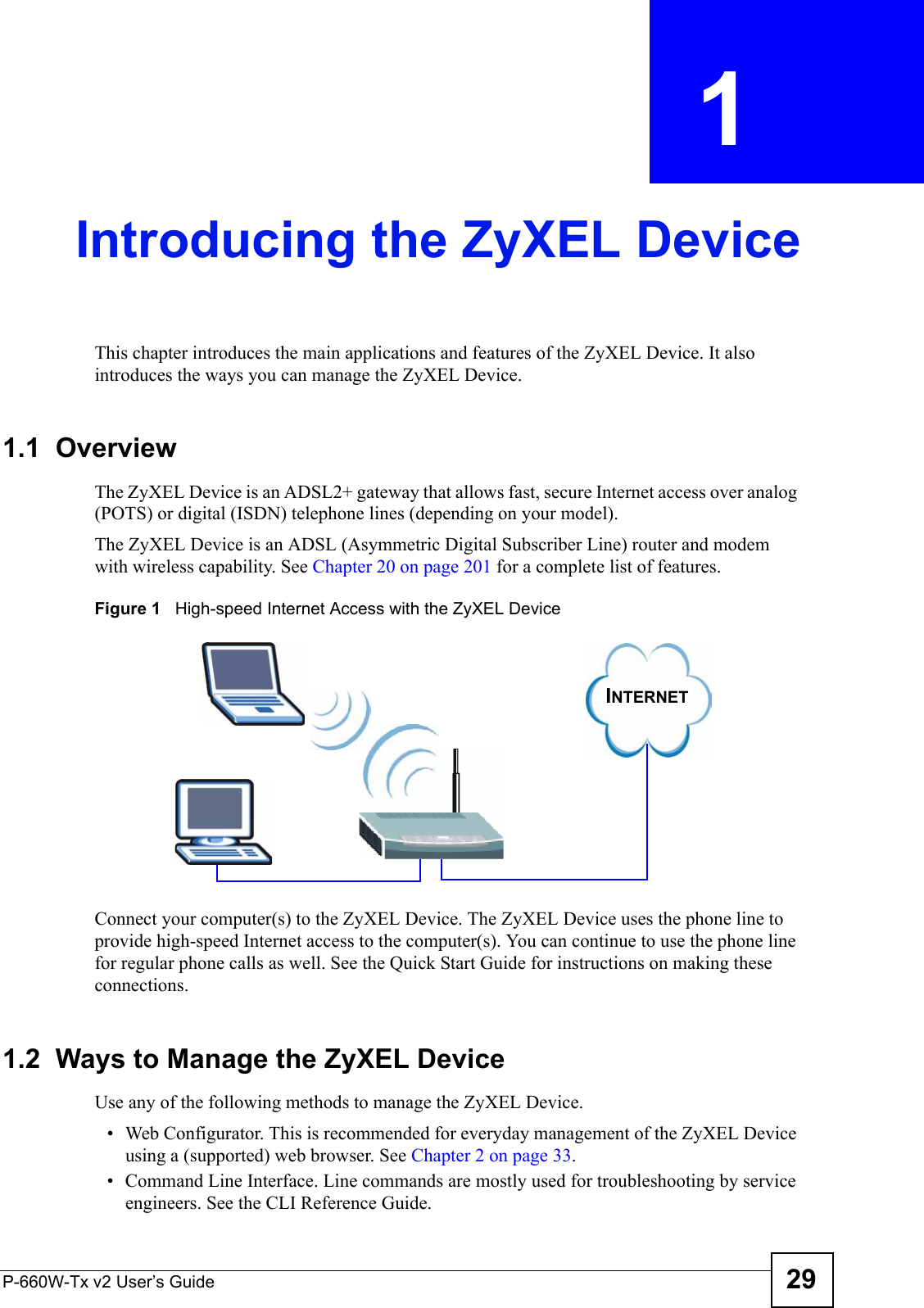 P-660W-Tx v2 User’s Guide 29CHAPTER  1 Introducing the ZyXEL DeviceThis chapter introduces the main applications and features of the ZyXEL Device. It also introduces the ways you can manage the ZyXEL Device.1.1  OverviewThe ZyXEL Device is an ADSL2+ gateway that allows fast, secure Internet access over analog (POTS) or digital (ISDN) telephone lines (depending on your model).The ZyXEL Device is an ADSL (Asymmetric Digital Subscriber Line) router and modem with wireless capability. See Chapter 20 on page 201 for a complete list of features.Figure 1   High-speed Internet Access with the ZyXEL DeviceConnect your computer(s) to the ZyXEL Device. The ZyXEL Device uses the phone line to provide high-speed Internet access to the computer(s). You can continue to use the phone line for regular phone calls as well. See the Quick Start Guide for instructions on making these connections.1.2  Ways to Manage the ZyXEL DeviceUse any of the following methods to manage the ZyXEL Device.• Web Configurator. This is recommended for everyday management of the ZyXEL Device using a (supported) web browser. See Chapter 2 on page 33. • Command Line Interface. Line commands are mostly used for troubleshooting by service engineers. See the CLI Reference Guide.INTERNET