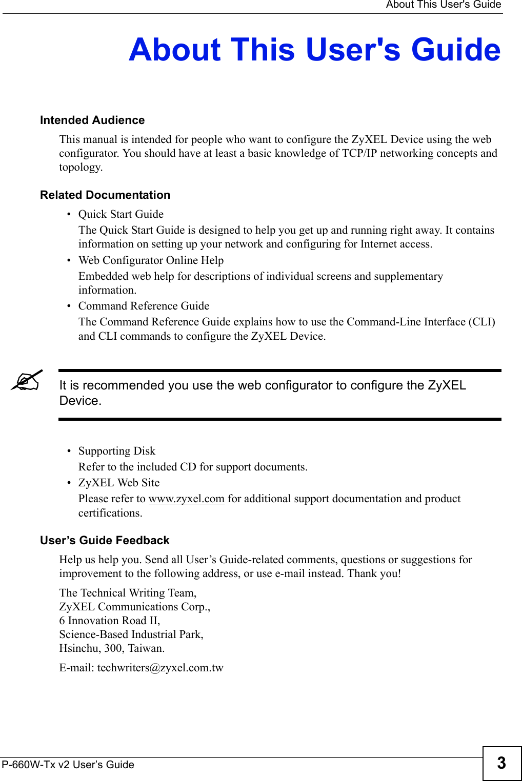   About This User&apos;s GuideP-660W-Tx v2 User’s Guide 3About This User&apos;s GuideIntended AudienceThis manual is intended for people who want to configure the ZyXEL Device using the web configurator. You should have at least a basic knowledge of TCP/IP networking concepts and topology.Related Documentation• Quick Start Guide The Quick Start Guide is designed to help you get up and running right away. It contains information on setting up your network and configuring for Internet access.• Web Configurator Online HelpEmbedded web help for descriptions of individual screens and supplementary information.• Command Reference GuideThe Command Reference Guide explains how to use the Command-Line Interface (CLI) and CLI commands to configure the ZyXEL Device.&quot;It is recommended you use the web configurator to configure the ZyXEL Device.• Supporting DiskRefer to the included CD for support documents.• ZyXEL Web SitePlease refer to www.zyxel.com for additional support documentation and product certifications.User’s Guide FeedbackHelp us help you. Send all User’s Guide-related comments, questions or suggestions for improvement to the following address, or use e-mail instead. Thank you!The Technical Writing Team,ZyXEL Communications Corp.,6 Innovation Road II,Science-Based Industrial Park, Hsinchu, 300, Taiwan.E-mail: techwriters@zyxel.com.tw