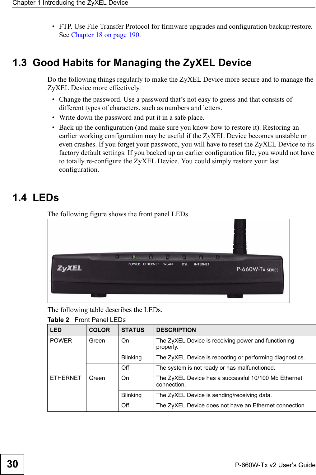 Chapter 1 Introducing the ZyXEL DeviceP-660W-Tx v2 User’s Guide30• FTP. Use File Transfer Protocol for firmware upgrades and configuration backup/restore. See Chapter 18 on page 190. 1.3  Good Habits for Managing the ZyXEL DeviceDo the following things regularly to make the ZyXEL Device more secure and to manage the ZyXEL Device more effectively.• Change the password. Use a password that’s not easy to guess and that consists of different types of characters, such as numbers and letters.• Write down the password and put it in a safe place.• Back up the configuration (and make sure you know how to restore it). Restoring an earlier working configuration may be useful if the ZyXEL Device becomes unstable or even crashes. If you forget your password, you will have to reset the ZyXEL Device to its factory default settings. If you backed up an earlier configuration file, you would not have to totally re-configure the ZyXEL Device. You could simply restore your last configuration.1.4  LEDsThe following figure shows the front panel LEDs.The following table describes the LEDs.   Table 2   Front Panel LEDsLED COLOR STATUS DESCRIPTIONPOWER Green On The ZyXEL Device is receiving power and functioning properly. Blinking  The ZyXEL Device is rebooting or performing diagnostics.Off The system is not ready or has malfunctioned.ETHERNET  Green On The ZyXEL Device has a successful 10/100 Mb Ethernet connection. Blinking  The ZyXEL Device is sending/receiving data.Off The ZyXEL Device does not have an Ethernet connection.