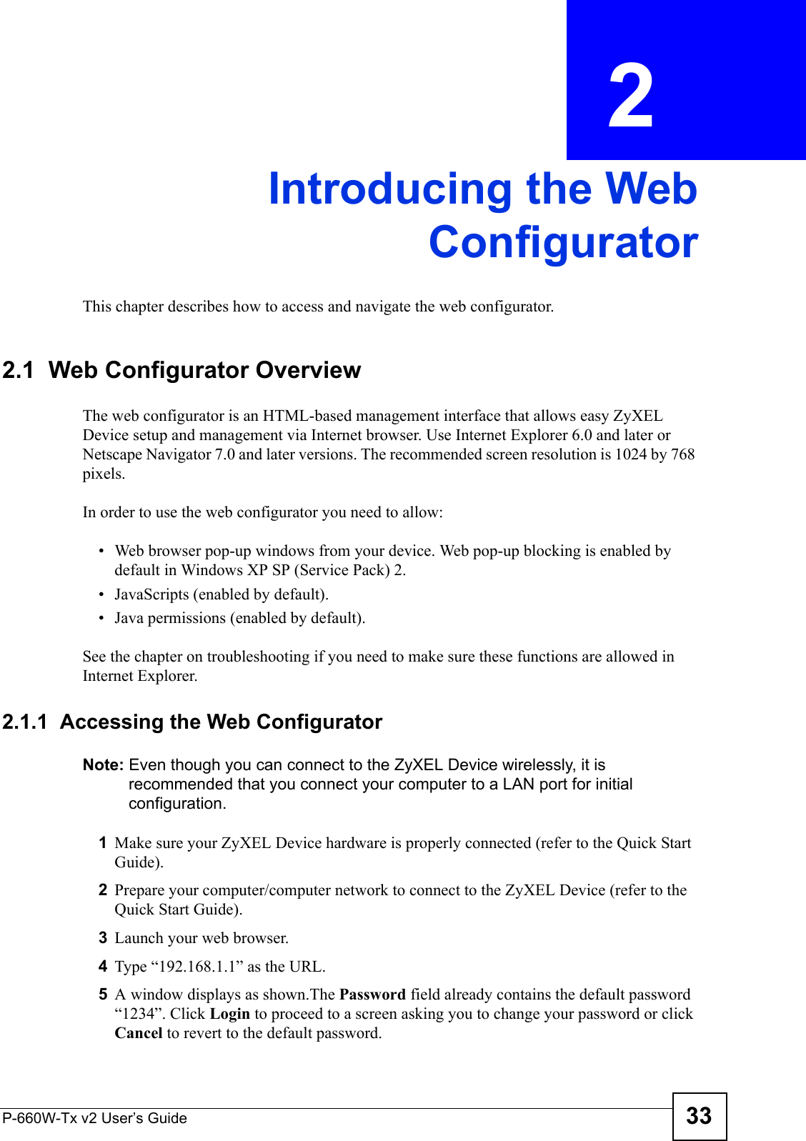 P-660W-Tx v2 User’s Guide 33CHAPTER  2 Introducing the WebConfiguratorThis chapter describes how to access and navigate the web configurator.2.1  Web Configurator OverviewThe web configurator is an HTML-based management interface that allows easy ZyXEL Device setup and management via Internet browser. Use Internet Explorer 6.0 and later or Netscape Navigator 7.0 and later versions. The recommended screen resolution is 1024 by 768 pixels.In order to use the web configurator you need to allow:• Web browser pop-up windows from your device. Web pop-up blocking is enabled by default in Windows XP SP (Service Pack) 2.• JavaScripts (enabled by default).• Java permissions (enabled by default).See the chapter on troubleshooting if you need to make sure these functions are allowed in Internet Explorer.2.1.1  Accessing the Web Configurator Note: Even though you can connect to the ZyXEL Device wirelessly, it is recommended that you connect your computer to a LAN port for initial configuration.1Make sure your ZyXEL Device hardware is properly connected (refer to the Quick Start Guide).2Prepare your computer/computer network to connect to the ZyXEL Device (refer to the Quick Start Guide).3Launch your web browser.4Type “192.168.1.1” as the URL.5A window displays as shown.The Password field already contains the default password “1234”. Click Login to proceed to a screen asking you to change your password or click Cancel to revert to the default password.
