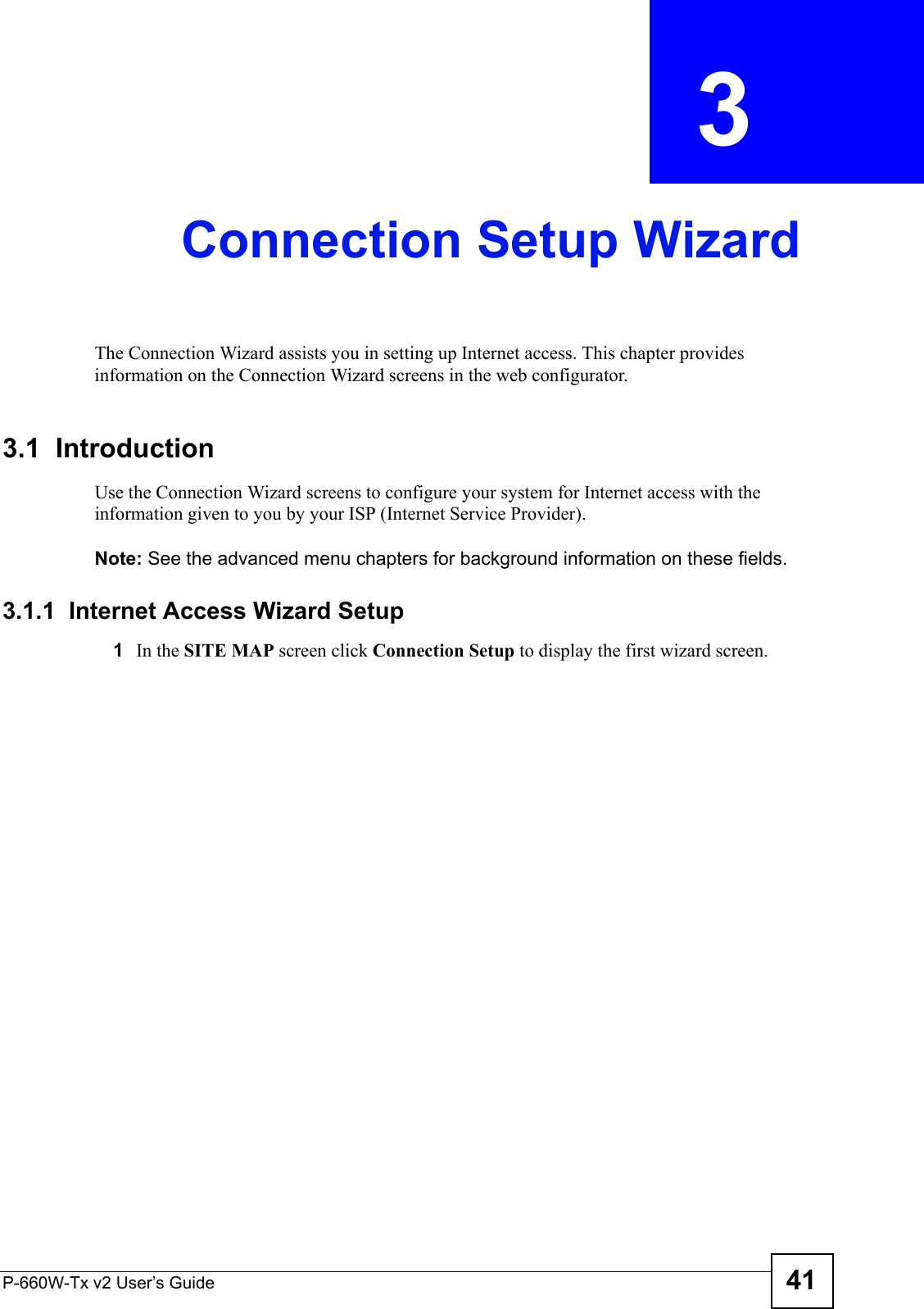 P-660W-Tx v2 User’s Guide 41CHAPTER  3 Connection Setup WizardThe Connection Wizard assists you in setting up Internet access. This chapter provides information on the Connection Wizard screens in the web configurator.3.1  IntroductionUse the Connection Wizard screens to configure your system for Internet access with the information given to you by your ISP (Internet Service Provider). Note: See the advanced menu chapters for background information on these fields.3.1.1  Internet Access Wizard Setup1 In the SITE MAP screen click Connection Setup to display the first wizard screen. 