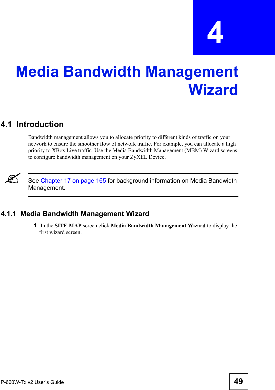 P-660W-Tx v2 User’s Guide 49CHAPTER  4 Media Bandwidth ManagementWizard4.1  IntroductionBandwidth management allows you to allocate priority to different kinds of traffic on your network to ensure the smoother flow of network traffic. For example, you can allocate a high priority to XBox Live traffic. Use the Media Bandwidth Management (MBM) Wizard screens to configure bandwidth management on your ZyXEL Device.  &quot;See Chapter 17 on page 165 for background information on Media Bandwidth Management.4.1.1  Media Bandwidth Management Wizard1 In the SITE MAP screen click Media Bandwidth Management Wizard to display the first wizard screen. 