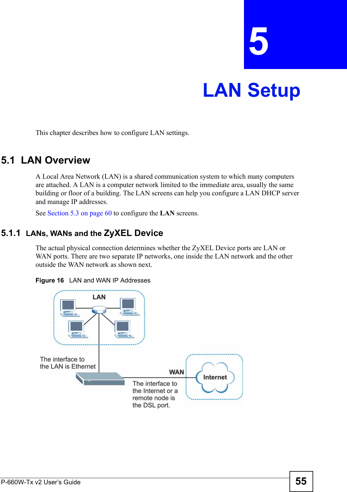 P-660W-Tx v2 User’s Guide 55CHAPTER  5 LAN SetupThis chapter describes how to configure LAN settings.5.1  LAN Overview A Local Area Network (LAN) is a shared communication system to which many computers are attached. A LAN is a computer network limited to the immediate area, usually the same building or floor of a building. The LAN screens can help you configure a LAN DHCP server and manage IP addresses.  See Section 5.3 on page 60 to configure the LAN screens. 5.1.1  LANs, WANs and the ZyXEL DeviceThe actual physical connection determines whether the ZyXEL Device ports are LAN or WAN ports. There are two separate IP networks, one inside the LAN network and the other outside the WAN network as shown next.Figure 16   LAN and WAN IP Addresses