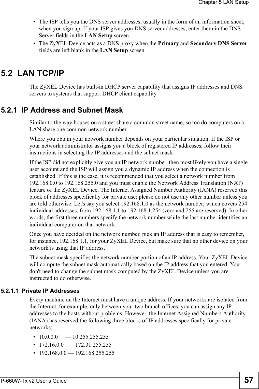  Chapter 5 LAN SetupP-660W-Tx v2 User’s Guide 57• The ISP tells you the DNS server addresses, usually in the form of an information sheet, when you sign up. If your ISP gives you DNS server addresses, enter them in the DNS Server fields in the LAN Setup screen.• The ZyXEL Device acts as a DNS proxy when the Primary and Secondary DNS Server fields are left blank in the LAN Setup screen.5.2  LAN TCP/IP The ZyXEL Device has built-in DHCP server capability that assigns IP addresses and DNS servers to systems that support DHCP client capability.5.2.1  IP Address and Subnet MaskSimilar to the way houses on a street share a common street name, so too do computers on a LAN share one common network number.Where you obtain your network number depends on your particular situation. If the ISP or your network administrator assigns you a block of registered IP addresses, follow their instructions in selecting the IP addresses and the subnet mask.If the ISP did not explicitly give you an IP network number, then most likely you have a single user account and the ISP will assign you a dynamic IP address when the connection is established. If this is the case, it is recommended that you select a network number from 192.168.0.0 to 192.168.255.0 and you must enable the Network Address Translation (NAT) feature of the ZyXEL Device. The Internet Assigned Number Authority (IANA) reserved this block of addresses specifically for private use; please do not use any other number unless you are told otherwise. Let&apos;s say you select 192.168.1.0 as the network number; which covers 254 individual addresses, from 192.168.1.1 to 192.168.1.254 (zero and 255 are reserved). In other words, the first three numbers specify the network number while the last number identifies an individual computer on that network.Once you have decided on the network number, pick an IP address that is easy to remember, for instance, 192.168.1.1, for your ZyXEL Device, but make sure that no other device on your network is using that IP address.The subnet mask specifies the network number portion of an IP address. Your ZyXEL Device will compute the subnet mask automatically based on the IP address that you entered. You don&apos;t need to change the subnet mask computed by the ZyXEL Device unless you are instructed to do otherwise.5.2.1.1  Private IP AddressesEvery machine on the Internet must have a unique address. If your networks are isolated from the Internet, for example, only between your two branch offices, you can assign any IP addresses to the hosts without problems. However, the Internet Assigned Numbers Authority (IANA) has reserved the following three blocks of IP addresses specifically for private networks:• 10.0.0.0     — 10.255.255.255• 172.16.0.0   — 172.31.255.255• 192.168.0.0 — 192.168.255.255