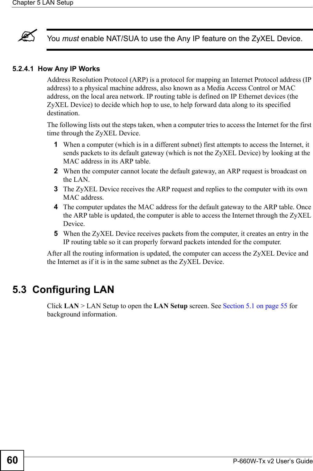 Chapter 5 LAN SetupP-660W-Tx v2 User’s Guide60&quot;You must enable NAT/SUA to use the Any IP feature on the ZyXEL Device. 5.2.4.1  How Any IP WorksAddress Resolution Protocol (ARP) is a protocol for mapping an Internet Protocol address (IP address) to a physical machine address, also known as a Media Access Control or MAC address, on the local area network. IP routing table is defined on IP Ethernet devices (the ZyXEL Device) to decide which hop to use, to help forward data along to its specified destination.The following lists out the steps taken, when a computer tries to access the Internet for the first time through the ZyXEL Device.1When a computer (which is in a different subnet) first attempts to access the Internet, it sends packets to its default gateway (which is not the ZyXEL Device) by looking at the MAC address in its ARP table. 2When the computer cannot locate the default gateway, an ARP request is broadcast on the LAN. 3The ZyXEL Device receives the ARP request and replies to the computer with its own MAC address. 4The computer updates the MAC address for the default gateway to the ARP table. Once the ARP table is updated, the computer is able to access the Internet through the ZyXEL Device. 5When the ZyXEL Device receives packets from the computer, it creates an entry in the IP routing table so it can properly forward packets intended for the computer. After all the routing information is updated, the computer can access the ZyXEL Device and the Internet as if it is in the same subnet as the ZyXEL Device. 5.3  Configuring LAN Click LAN &gt; LAN Setup to open the LAN Setup screen. See Section 5.1 on page 55 for background information. 