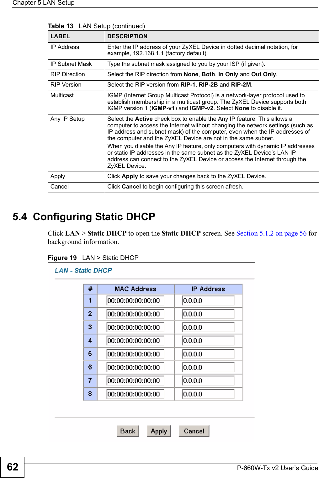 Chapter 5 LAN SetupP-660W-Tx v2 User’s Guide625.4  Configuring Static DHCP Click LAN &gt; Static DHCP to open the Static DHCP screen. See Section 5.1.2 on page 56 for background information. Figure 19   LAN &gt; Static DHCPIP Address Enter the IP address of your ZyXEL Device in dotted decimal notation, for example, 192.168.1.1 (factory default). IP Subnet Mask  Type the subnet mask assigned to you by your ISP (if given).RIP Direction Select the RIP direction from None, Both, In Only and Out Only.RIP Version Select the RIP version from RIP-1, RIP-2B and RIP-2M.Multicast IGMP (Internet Group Multicast Protocol) is a network-layer protocol used to establish membership in a multicast group. The ZyXEL Device supports both IGMP version 1 (IGMP-v1) and IGMP-v2. Select None to disable it.Any IP Setup Select the Active check box to enable the Any IP feature. This allows a computer to access the Internet without changing the network settings (such as IP address and subnet mask) of the computer, even when the IP addresses of the computer and the ZyXEL Device are not in the same subnet. When you disable the Any IP feature, only computers with dynamic IP addresses or static IP addresses in the same subnet as the ZyXEL Device’s LAN IP address can connect to the ZyXEL Device or access the Internet through the ZyXEL Device.Apply Click Apply to save your changes back to the ZyXEL Device.Cancel Click Cancel to begin configuring this screen afresh.Table 13   LAN Setup (continued)LABEL DESCRIPTION