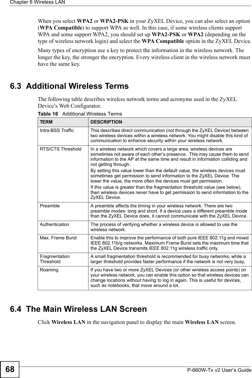 Chapter 6 Wireless LANP-660W-Tx v2 User’s Guide68When you select WPA2 or WPA2-PSK in your ZyXEL Device, you can also select an option (WPA Compatible) to support WPA as well. In this case, if some wireless clients support WPA and some support WPA2, you should set up WPA2-PSK or WPA2 (depending on the type of wireless network login) and select the WPA Compatible option in the ZyXEL Device.Many types of encryption use a key to protect the information in the wireless network. The longer the key, the stronger the encryption. Every wireless client in the wireless network must have the same key.6.3  Additional Wireless TermsThe following table describes wireless network terms and acronyms used in the ZyXEL Device’s Web Configurator.6.4  The Main Wireless LAN Screen Click Wireless LAN in the navigation panel to display the main Wireless LAN screen. Table 16   Additional Wireless TermsTERM DESCRIPTIONIntra-BSS Traffic This describes direct communication (not through the ZyXEL Device) between two wireless devices within a wireless network. You might disable this kind of communication to enhance security within your wireless network.RTS/CTS Threshold In a wireless network which covers a large area, wireless devices are sometimes not aware of each other’s presence.  This may cause them to send information to the AP at the same time and result in information colliding and not getting through.By setting this value lower than the default value, the wireless devices must sometimes get permission to send information to the ZyXEL Device. The lower the value, the more often the devices must get permission.If this value is greater than the fragmentation threshold value (see below), then wireless devices never have to get permission to send information to the ZyXEL Device.Preamble A preamble affects the timing in your wireless network. There are two preamble modes: long and short. If a device uses a different preamble mode than the ZyXEL Device does, it cannot communicate with the ZyXEL Device.Authentication The process of verifying whether a wireless device is allowed to use the wireless network.Max. Frame Burst Enable this to improve the performance of both pure IEEE 802.11g and mixed IEEE 802.11b/g networks. Maximum Frame Burst sets the maximum time that the ZyXEL Device transmits IEEE 802.11g wireless traffic only.Fragmentation ThresholdA small fragmentation threshold is recommended for busy networks, while a larger threshold provides faster performance if the network is not very busy.Roaming If you have two or more ZyXEL Devices (or other wireless access points) on your wireless network, you can enable this option so that wireless devices can change locations without having to log in again. This is useful for devices, such as notebooks, that move around a lot.