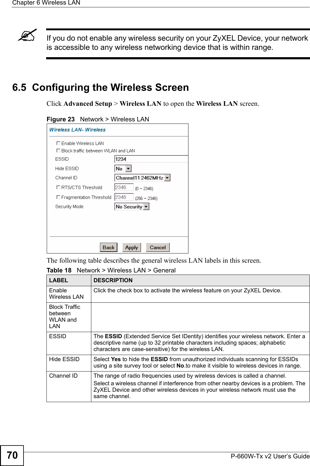 Chapter 6 Wireless LANP-660W-Tx v2 User’s Guide70&quot;If you do not enable any wireless security on your ZyXEL Device, your network is accessible to any wireless networking device that is within range. 6.5  Configuring the Wireless Screen Click Advanced Setup &gt; Wireless LAN to open the Wireless LAN screen.Figure 23   Network &gt; Wireless LAN The following table describes the general wireless LAN labels in this screen.Table 18   Network &gt; Wireless LAN &gt; GeneralLABEL DESCRIPTIONEnable Wireless LANClick the check box to activate the wireless feature on your ZyXEL Device.Block Traffic between WLAN and LANESSID The ESSID (Extended Service Set IDentity) identifies your wireless network. Enter a descriptive name (up to 32 printable characters including spaces; alphabetic characters are case-sensitive) for the wireless LAN. Hide ESSID Select Yes to hide the ESSID from unauthorized individuals scanning for ESSIDs using a site survey tool or select No.to make it visible to wireless devices in range.Channel ID The range of radio frequencies used by wireless devices is called a channel.Select a wireless channel if interference from other nearby devices is a problem. The ZyXEL Device and other wireless devices in your wireless network must use the same channel.