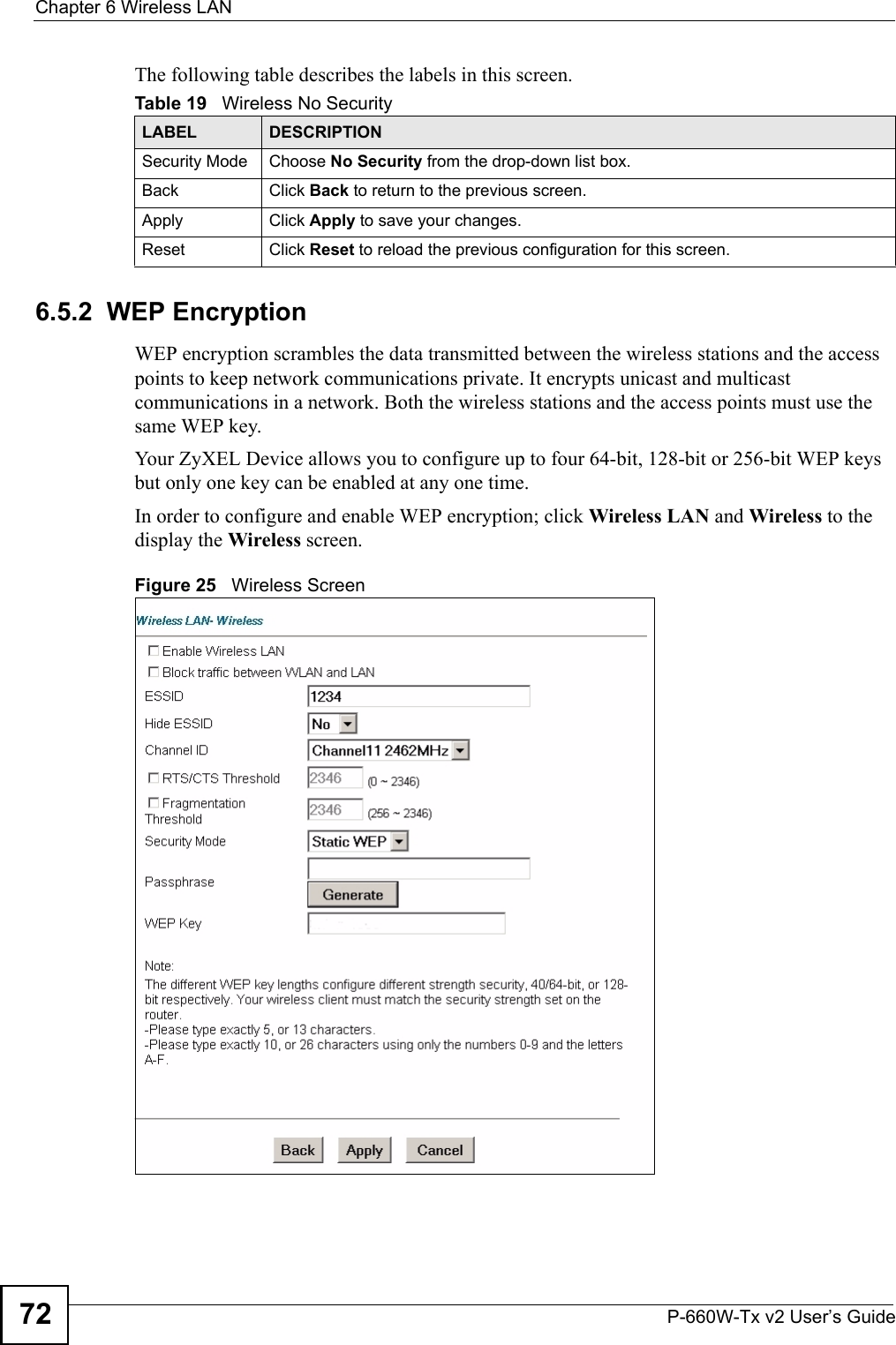 Chapter 6 Wireless LANP-660W-Tx v2 User’s Guide72The following table describes the labels in this screen.6.5.2  WEP EncryptionWEP encryption scrambles the data transmitted between the wireless stations and the access points to keep network communications private. It encrypts unicast and multicast communications in a network. Both the wireless stations and the access points must use the same WEP key. Your ZyXEL Device allows you to configure up to four 64-bit, 128-bit or 256-bit WEP keys but only one key can be enabled at any one time. In order to configure and enable WEP encryption; click Wireless LAN and Wireless to the display the Wireless screen.Figure 25   Wireless ScreenTable 19   Wireless No SecurityLABEL DESCRIPTIONSecurity Mode Choose No Security from the drop-down list box.Back  Click Back to return to the previous screen.Apply Click Apply to save your changes.Reset Click Reset to reload the previous configuration for this screen.