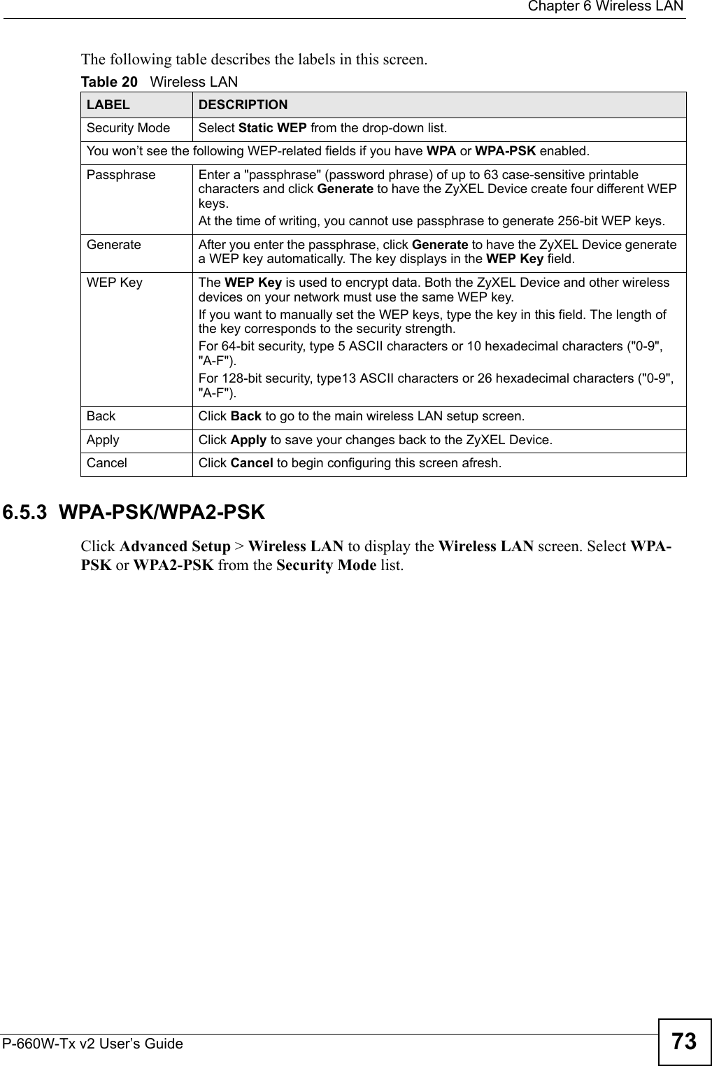  Chapter 6 Wireless LANP-660W-Tx v2 User’s Guide 73The following table describes the labels in this screen.6.5.3  WPA-PSK/WPA2-PSKClick Advanced Setup &gt; Wireless LAN to display the Wireless LAN screen. Select WPA-PSK or WPA2-PSK from the Security Mode list.Table 20   Wireless LANLABEL DESCRIPTIONSecurity Mode Select Static WEP from the drop-down list.You won’t see the following WEP-related fields if you have WPA or WPA-PSK enabled.Passphrase Enter a &quot;passphrase&quot; (password phrase) of up to 63 case-sensitive printable characters and click Generate to have the ZyXEL Device create four different WEP keys. At the time of writing, you cannot use passphrase to generate 256-bit WEP keys. Generate After you enter the passphrase, click Generate to have the ZyXEL Device generate a WEP key automatically. The key displays in the WEP Key field. WEP Key The WEP Key is used to encrypt data. Both the ZyXEL Device and other wireless devices on your network must use the same WEP key.If you want to manually set the WEP keys, type the key in this field. The length of the key corresponds to the security strength.For 64-bit security, type 5 ASCII characters or 10 hexadecimal characters (&quot;0-9&quot;, &quot;A-F&quot;). For 128-bit security, type13 ASCII characters or 26 hexadecimal characters (&quot;0-9&quot;, &quot;A-F&quot;). Back Click Back to go to the main wireless LAN setup screen. Apply Click Apply to save your changes back to the ZyXEL Device. Cancel Click Cancel to begin configuring this screen afresh.
