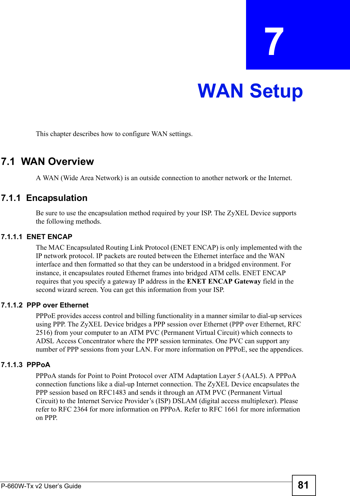 P-660W-Tx v2 User’s Guide 81CHAPTER  7 WAN SetupThis chapter describes how to configure WAN settings.7.1  WAN Overview A WAN (Wide Area Network) is an outside connection to another network or the Internet.7.1.1  EncapsulationBe sure to use the encapsulation method required by your ISP. The ZyXEL Device supports the following methods.7.1.1.1  ENET ENCAPThe MAC Encapsulated Routing Link Protocol (ENET ENCAP) is only implemented with the IP network protocol. IP packets are routed between the Ethernet interface and the WAN interface and then formatted so that they can be understood in a bridged environment. For instance, it encapsulates routed Ethernet frames into bridged ATM cells. ENET ENCAP requires that you specify a gateway IP address in the ENET ENCAP Gateway field in the second wizard screen. You can get this information from your ISP.7.1.1.2  PPP over EthernetPPPoE provides access control and billing functionality in a manner similar to dial-up services using PPP. The ZyXEL Device bridges a PPP session over Ethernet (PPP over Ethernet, RFC 2516) from your computer to an ATM PVC (Permanent Virtual Circuit) which connects to ADSL Access Concentrator where the PPP session terminates. One PVC can support any number of PPP sessions from your LAN. For more information on PPPoE, see the appendices.7.1.1.3  PPPoAPPPoA stands for Point to Point Protocol over ATM Adaptation Layer 5 (AAL5). A PPPoA connection functions like a dial-up Internet connection. The ZyXEL Device encapsulates the PPP session based on RFC1483 and sends it through an ATM PVC (Permanent Virtual Circuit) to the Internet Service Provider’s (ISP) DSLAM (digital access multiplexer). Please refer to RFC 2364 for more information on PPPoA. Refer to RFC 1661 for more information on PPP.