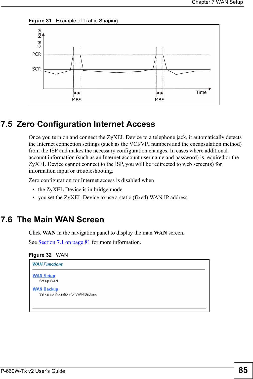  Chapter 7 WAN SetupP-660W-Tx v2 User’s Guide 85Figure 31   Example of Traffic Shaping7.5  Zero Configuration Internet AccessOnce you turn on and connect the ZyXEL Device to a telephone jack, it automatically detects the Internet connection settings (such as the VCI/VPI numbers and the encapsulation method) from the ISP and makes the necessary configuration changes. In cases where additional account information (such as an Internet account user name and password) is required or the ZyXEL Device cannot connect to the ISP, you will be redirected to web screen(s) for information input or troubleshooting.Zero configuration for Internet access is disabled when • the ZyXEL Device is in bridge mode• you set the ZyXEL Device to use a static (fixed) WAN IP address. 7.6  The Main WAN Screen Click WA N  in the navigation panel to display the man WA N  screen. See Section 7.1 on page 81 for more information. Figure 32   WAN 