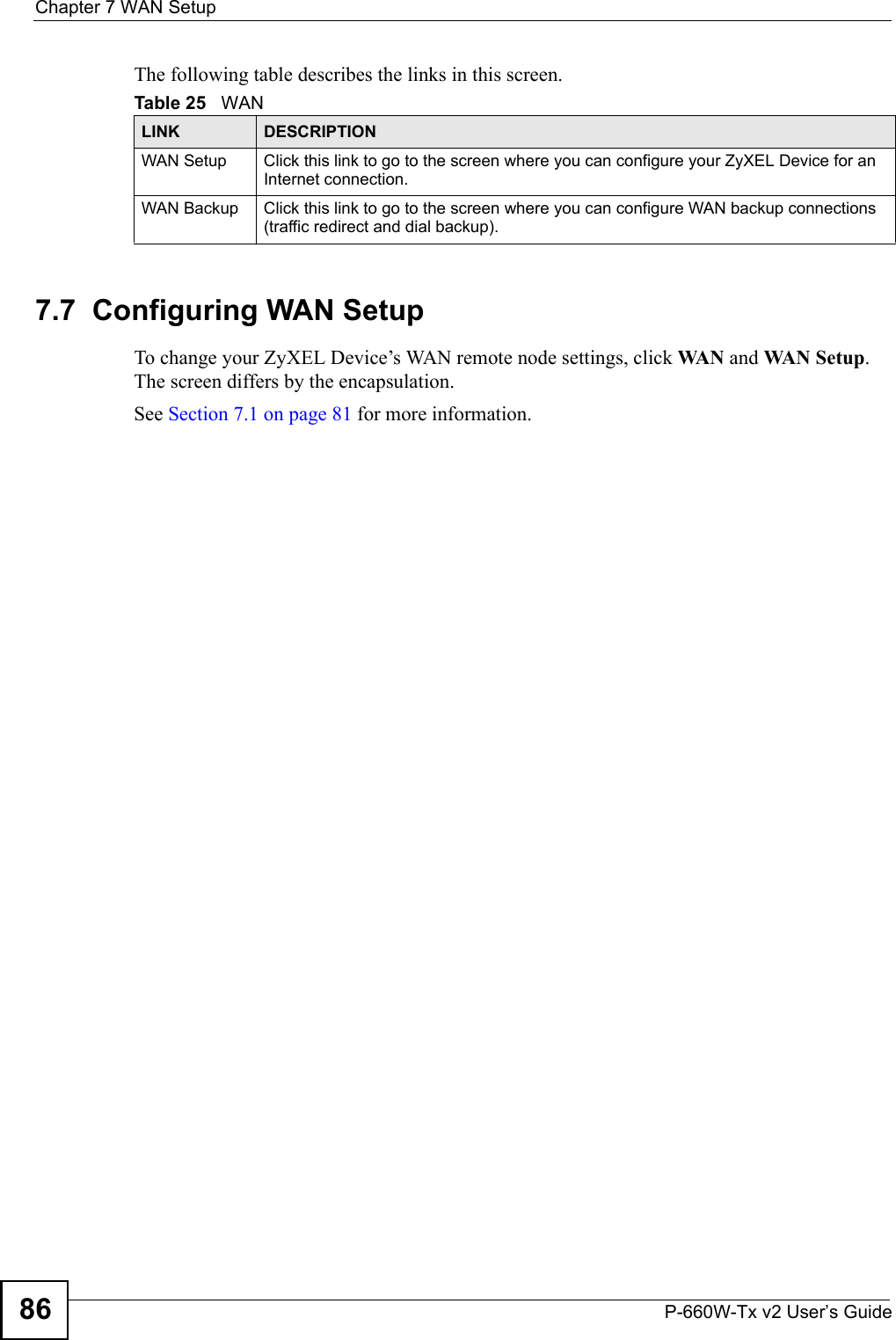 Chapter 7 WAN SetupP-660W-Tx v2 User’s Guide86The following table describes the links in this screen. 7.7  Configuring WAN Setup To change your ZyXEL Device’s WAN remote node settings, click WA N  and WA N S et up . The screen differs by the encapsulation. See Section 7.1 on page 81 for more information. Table 25   WANLINK DESCRIPTIONWAN Setup Click this link to go to the screen where you can configure your ZyXEL Device for an Internet connection. WAN Backup Click this link to go to the screen where you can configure WAN backup connections (traffic redirect and dial backup).