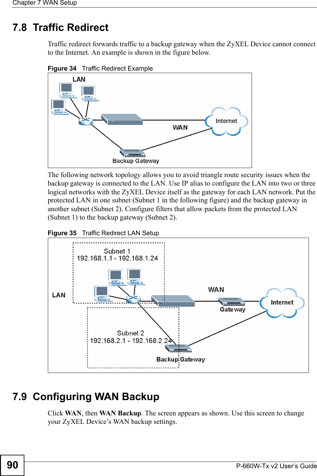 Chapter 7 WAN SetupP-660W-Tx v2 User’s Guide907.8  Traffic Redirect Traffic redirect forwards traffic to a backup gateway when the ZyXEL Device cannot connect to the Internet. An example is shown in the figure below.Figure 34   Traffic Redirect ExampleThe following network topology allows you to avoid triangle route security issues when the backup gateway is connected to the LAN. Use IP alias to configure the LAN into two or three logical networks with the ZyXEL Device itself as the gateway for each LAN network. Put the protected LAN in one subnet (Subnet 1 in the following figure) and the backup gateway in another subnet (Subnet 2). Configure filters that allow packets from the protected LAN (Subnet 1) to the backup gateway (Subnet 2). Figure 35   Traffic Redirect LAN Setup7.9  Configuring WAN Backup Click WA N , then WAN Backup. The screen appears as shown. Use this screen to change your ZyXEL Device’s WAN backup settings. 