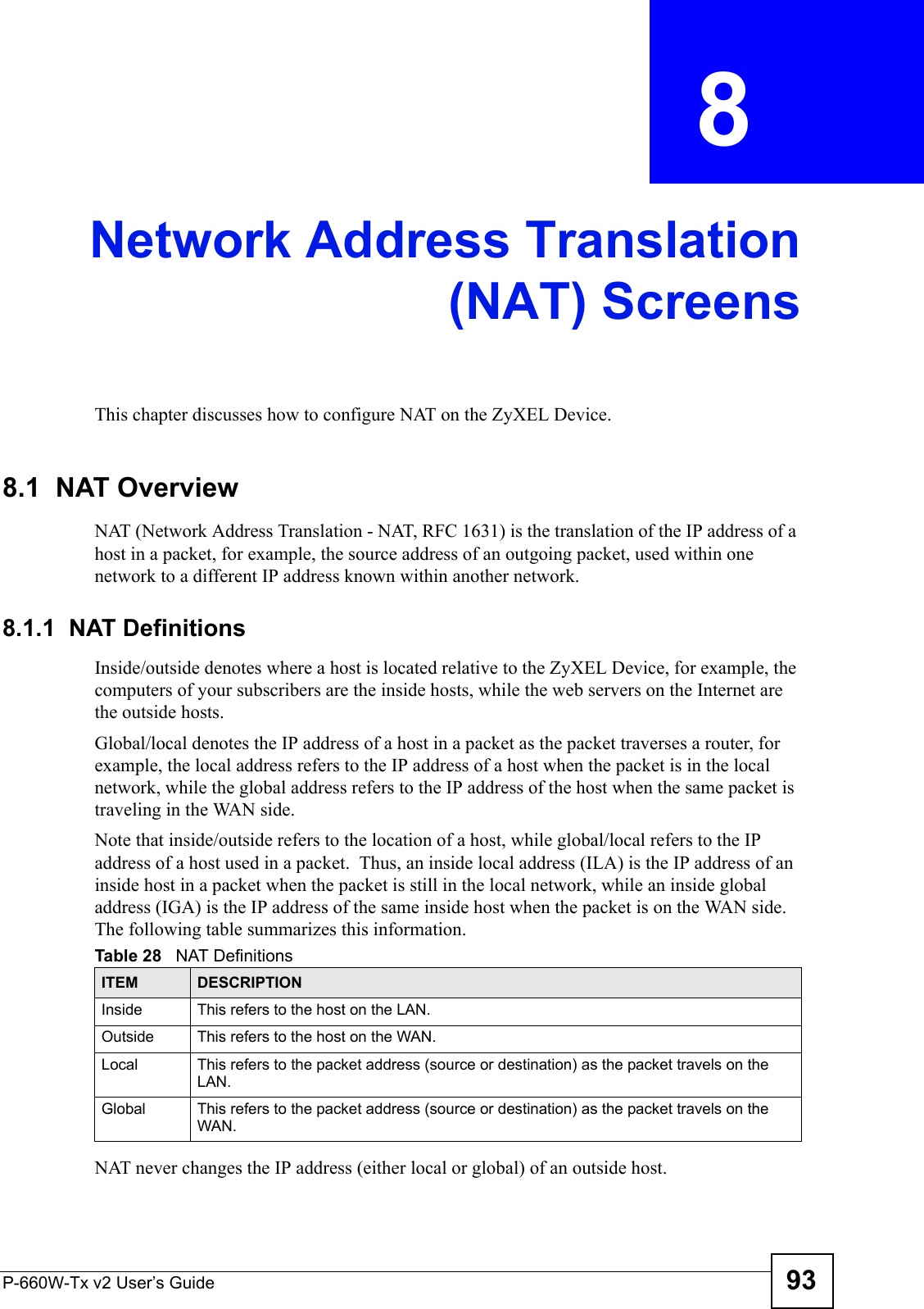 P-660W-Tx v2 User’s Guide 93CHAPTER  8 Network Address Translation(NAT) ScreensThis chapter discusses how to configure NAT on the ZyXEL Device.8.1  NAT Overview NAT (Network Address Translation - NAT, RFC 1631) is the translation of the IP address of a host in a packet, for example, the source address of an outgoing packet, used within one network to a different IP address known within another network. 8.1.1  NAT DefinitionsInside/outside denotes where a host is located relative to the ZyXEL Device, for example, the computers of your subscribers are the inside hosts, while the web servers on the Internet are the outside hosts. Global/local denotes the IP address of a host in a packet as the packet traverses a router, for example, the local address refers to the IP address of a host when the packet is in the local network, while the global address refers to the IP address of the host when the same packet is traveling in the WAN side. Note that inside/outside refers to the location of a host, while global/local refers to the IP address of a host used in a packet.  Thus, an inside local address (ILA) is the IP address of an inside host in a packet when the packet is still in the local network, while an inside global address (IGA) is the IP address of the same inside host when the packet is on the WAN side. The following table summarizes this information.NAT never changes the IP address (either local or global) of an outside host.Table 28   NAT DefinitionsITEM DESCRIPTIONInside This refers to the host on the LAN.Outside This refers to the host on the WAN.Local This refers to the packet address (source or destination) as the packet travels on the LAN.Global This refers to the packet address (source or destination) as the packet travels on the WAN.