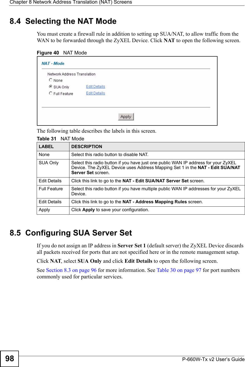 Chapter 8 Network Address Translation (NAT) ScreensP-660W-Tx v2 User’s Guide988.4  Selecting the NAT Mode You must create a firewall rule in addition to setting up SUA/NAT, to allow traffic from the WAN to be forwarded through the ZyXEL Device. Click NAT to open the following screen. Figure 40   NAT ModeThe following table describes the labels in this screen. 8.5  Configuring SUA Server Set If you do not assign an IP address in Server Set 1 (default server) the ZyXEL Device discards all packets received for ports that are not specified here or in the remote management setup.Click NAT, select SUA Only and click Edit Details to open the following screen. See Section 8.3 on page 96 for more information. See Table 30 on page 97 for port numbers commonly used for particular services. Table 31   NAT ModeLABEL DESCRIPTIONNone Select this radio button to disable NAT.SUA Only Select this radio button if you have just one public WAN IP address for your ZyXEL Device. The ZyXEL Device uses Address Mapping Set 1 in the NAT - Edit SUA/NAT Server Set screen. Edit Details Click this link to go to the NAT - Edit SUA/NAT Server Set screen. Full Feature  Select this radio button if you have multiple public WAN IP addresses for your ZyXEL Device. Edit Details Click this link to go to the NAT - Address Mapping Rules screen. Apply Click Apply to save your configuration.