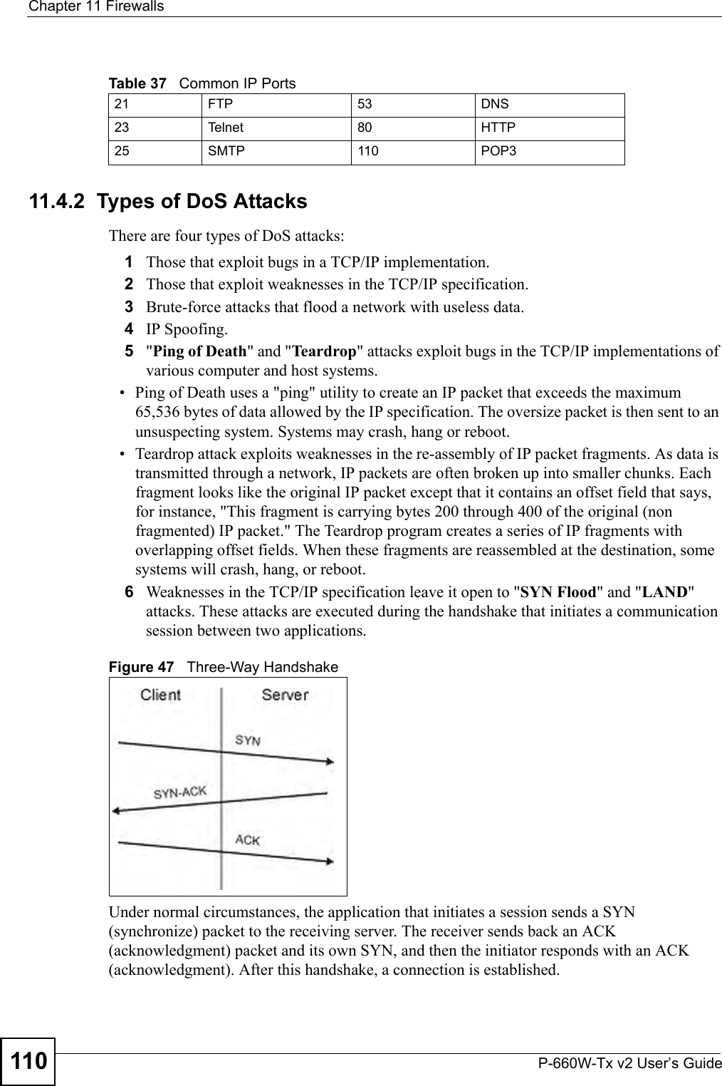 Chapter 11 FirewallsP-660W-Tx v2 User’s Guide11011.4.2  Types of DoS AttacksThere are four types of DoS attacks: 1Those that exploit bugs in a TCP/IP implementation.2Those that exploit weaknesses in the TCP/IP specification.3Brute-force attacks that flood a network with useless data. 4IP Spoofing.5&quot;Ping of Death&quot; and &quot;Teardrop&quot; attacks exploit bugs in the TCP/IP implementations of various computer and host systems. • Ping of Death uses a &quot;ping&quot; utility to create an IP packet that exceeds the maximum 65,536 bytes of data allowed by the IP specification. The oversize packet is then sent to an unsuspecting system. Systems may crash, hang or reboot. • Teardrop attack exploits weaknesses in the re-assembly of IP packet fragments. As data is transmitted through a network, IP packets are often broken up into smaller chunks. Each fragment looks like the original IP packet except that it contains an offset field that says, for instance, &quot;This fragment is carrying bytes 200 through 400 of the original (non fragmented) IP packet.&quot; The Teardrop program creates a series of IP fragments with overlapping offset fields. When these fragments are reassembled at the destination, some systems will crash, hang, or reboot. 6Weaknesses in the TCP/IP specification leave it open to &quot;SYN Flood&quot; and &quot;LAND&quot; attacks. These attacks are executed during the handshake that initiates a communication session between two applications.Figure 47   Three-Way HandshakeUnder normal circumstances, the application that initiates a session sends a SYN (synchronize) packet to the receiving server. The receiver sends back an ACK (acknowledgment) packet and its own SYN, and then the initiator responds with an ACK (acknowledgment). After this handshake, a connection is established. Table 37   Common IP Ports21 FTP 53 DNS23 Telnet 80 HTTP25 SMTP 110 POP3