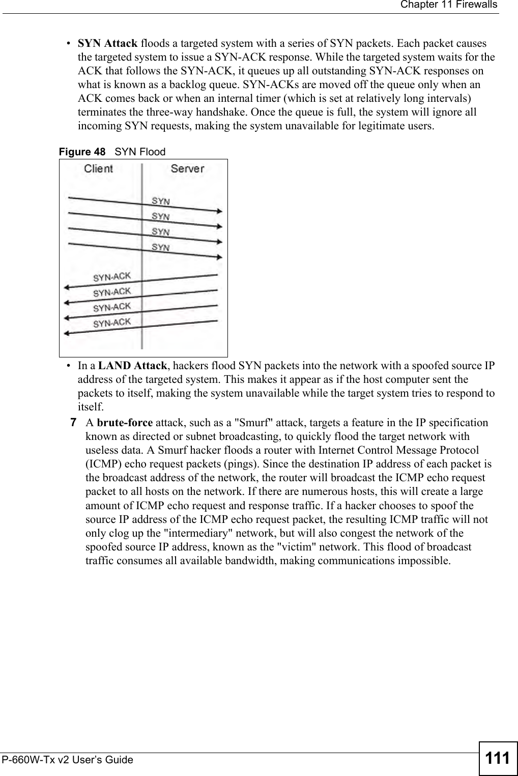  Chapter 11 FirewallsP-660W-Tx v2 User’s Guide 111•SYN Attack floods a targeted system with a series of SYN packets. Each packet causes the targeted system to issue a SYN-ACK response. While the targeted system waits for the ACK that follows the SYN-ACK, it queues up all outstanding SYN-ACK responses on what is known as a backlog queue. SYN-ACKs are moved off the queue only when an ACK comes back or when an internal timer (which is set at relatively long intervals) terminates the three-way handshake. Once the queue is full, the system will ignore all incoming SYN requests, making the system unavailable for legitimate users. Figure 48   SYN Flood•In a LAND Attack, hackers flood SYN packets into the network with a spoofed source IP address of the targeted system. This makes it appear as if the host computer sent the packets to itself, making the system unavailable while the target system tries to respond to itself. 7A brute-force attack, such as a &quot;Smurf&quot; attack, targets a feature in the IP specification known as directed or subnet broadcasting, to quickly flood the target network with useless data. A Smurf hacker floods a router with Internet Control Message Protocol (ICMP) echo request packets (pings). Since the destination IP address of each packet is the broadcast address of the network, the router will broadcast the ICMP echo request packet to all hosts on the network. If there are numerous hosts, this will create a large amount of ICMP echo request and response traffic. If a hacker chooses to spoof the source IP address of the ICMP echo request packet, the resulting ICMP traffic will not only clog up the &quot;intermediary&quot; network, but will also congest the network of the spoofed source IP address, known as the &quot;victim&quot; network. This flood of broadcast traffic consumes all available bandwidth, making communications impossible. 