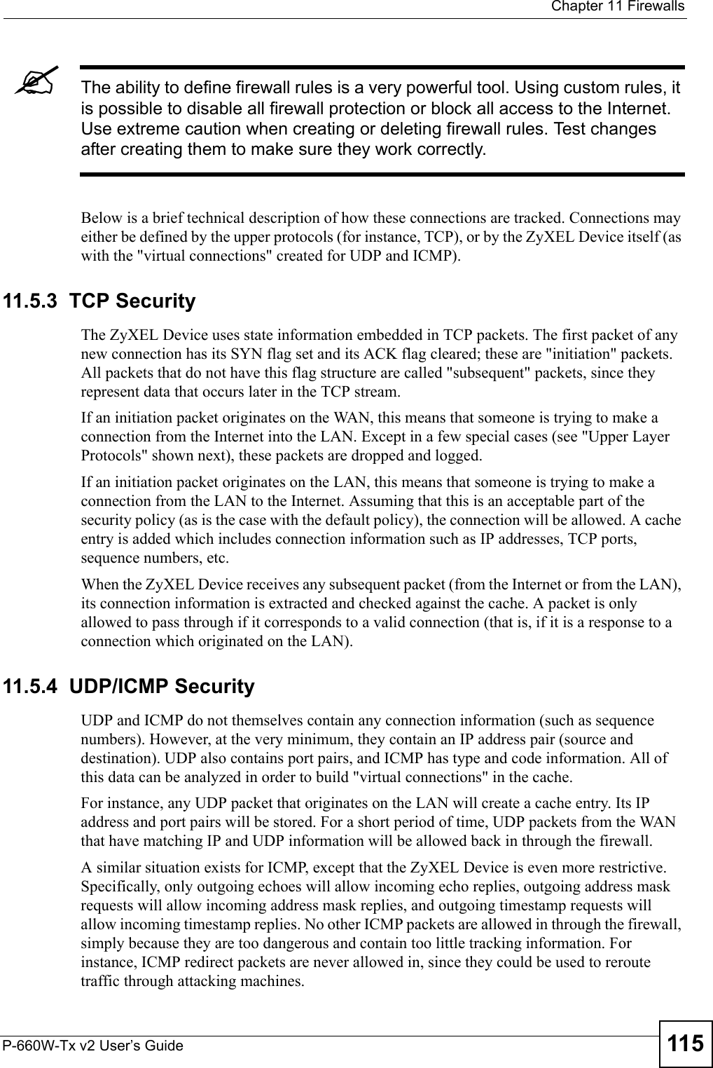  Chapter 11 FirewallsP-660W-Tx v2 User’s Guide 115&quot;The ability to define firewall rules is a very powerful tool. Using custom rules, it is possible to disable all firewall protection or block all access to the Internet. Use extreme caution when creating or deleting firewall rules. Test changes after creating them to make sure they work correctly.Below is a brief technical description of how these connections are tracked. Connections may either be defined by the upper protocols (for instance, TCP), or by the ZyXEL Device itself (as with the &quot;virtual connections&quot; created for UDP and ICMP). 11.5.3  TCP SecurityThe ZyXEL Device uses state information embedded in TCP packets. The first packet of any new connection has its SYN flag set and its ACK flag cleared; these are &quot;initiation&quot; packets. All packets that do not have this flag structure are called &quot;subsequent&quot; packets, since they represent data that occurs later in the TCP stream. If an initiation packet originates on the WAN, this means that someone is trying to make a connection from the Internet into the LAN. Except in a few special cases (see &quot;Upper Layer Protocols&quot; shown next), these packets are dropped and logged.If an initiation packet originates on the LAN, this means that someone is trying to make a connection from the LAN to the Internet. Assuming that this is an acceptable part of the security policy (as is the case with the default policy), the connection will be allowed. A cache entry is added which includes connection information such as IP addresses, TCP ports, sequence numbers, etc.When the ZyXEL Device receives any subsequent packet (from the Internet or from the LAN), its connection information is extracted and checked against the cache. A packet is only allowed to pass through if it corresponds to a valid connection (that is, if it is a response to a connection which originated on the LAN).11.5.4  UDP/ICMP SecurityUDP and ICMP do not themselves contain any connection information (such as sequence numbers). However, at the very minimum, they contain an IP address pair (source and destination). UDP also contains port pairs, and ICMP has type and code information. All of this data can be analyzed in order to build &quot;virtual connections&quot; in the cache. For instance, any UDP packet that originates on the LAN will create a cache entry. Its IP address and port pairs will be stored. For a short period of time, UDP packets from the WAN that have matching IP and UDP information will be allowed back in through the firewall.A similar situation exists for ICMP, except that the ZyXEL Device is even more restrictive. Specifically, only outgoing echoes will allow incoming echo replies, outgoing address mask requests will allow incoming address mask replies, and outgoing timestamp requests will allow incoming timestamp replies. No other ICMP packets are allowed in through the firewall, simply because they are too dangerous and contain too little tracking information. For instance, ICMP redirect packets are never allowed in, since they could be used to reroute traffic through attacking machines. 