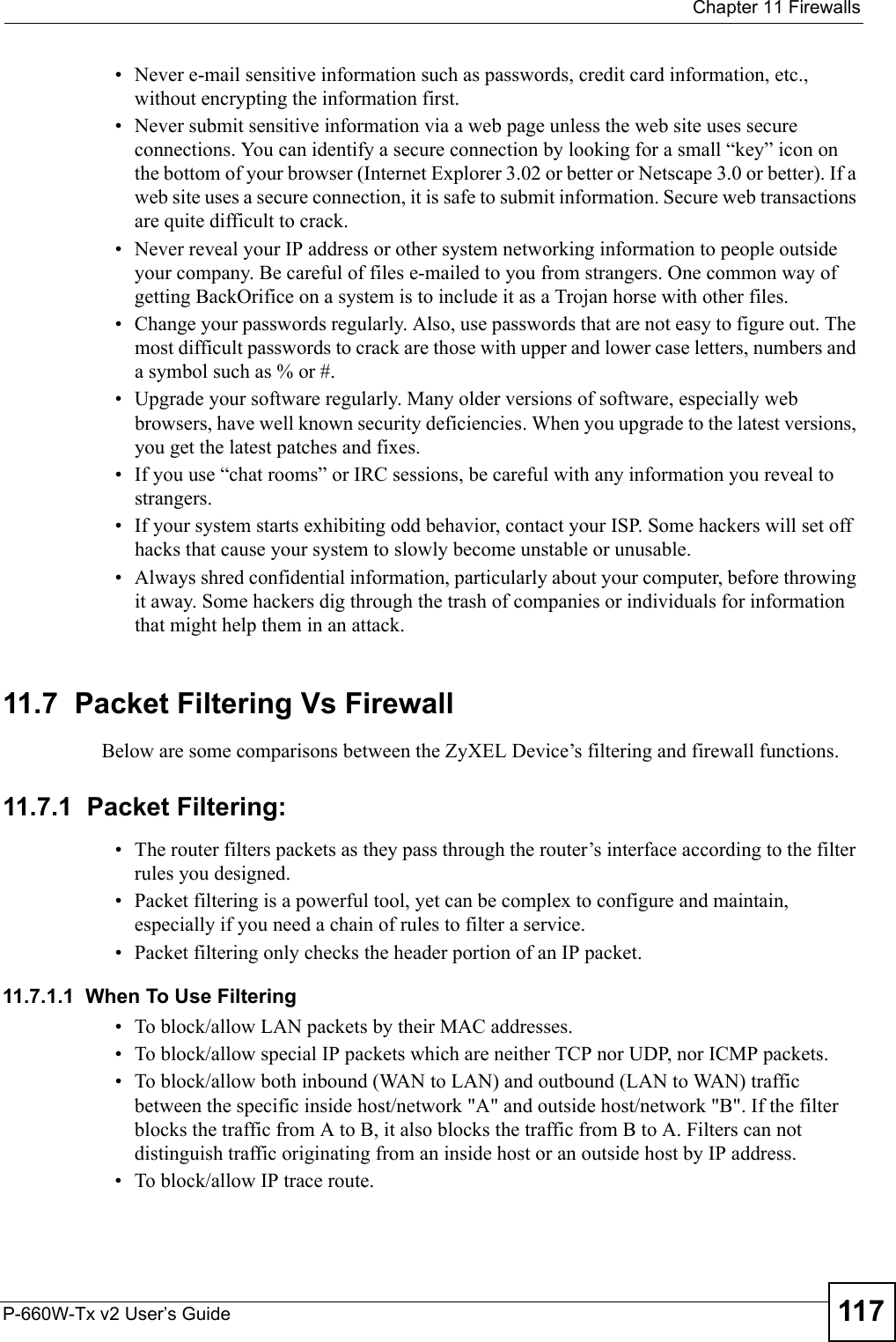  Chapter 11 FirewallsP-660W-Tx v2 User’s Guide 117• Never e-mail sensitive information such as passwords, credit card information, etc., without encrypting the information first.• Never submit sensitive information via a web page unless the web site uses secure connections. You can identify a secure connection by looking for a small “key” icon on the bottom of your browser (Internet Explorer 3.02 or better or Netscape 3.0 or better). If a web site uses a secure connection, it is safe to submit information. Secure web transactions are quite difficult to crack.• Never reveal your IP address or other system networking information to people outside your company. Be careful of files e-mailed to you from strangers. One common way of getting BackOrifice on a system is to include it as a Trojan horse with other files.• Change your passwords regularly. Also, use passwords that are not easy to figure out. The most difficult passwords to crack are those with upper and lower case letters, numbers and a symbol such as % or #.• Upgrade your software regularly. Many older versions of software, especially web browsers, have well known security deficiencies. When you upgrade to the latest versions, you get the latest patches and fixes.• If you use “chat rooms” or IRC sessions, be careful with any information you reveal to strangers.• If your system starts exhibiting odd behavior, contact your ISP. Some hackers will set off hacks that cause your system to slowly become unstable or unusable. • Always shred confidential information, particularly about your computer, before throwing it away. Some hackers dig through the trash of companies or individuals for information that might help them in an attack.11.7  Packet Filtering Vs FirewallBelow are some comparisons between the ZyXEL Device’s filtering and firewall functions.11.7.1  Packet Filtering:• The router filters packets as they pass through the router’s interface according to the filter rules you designed.• Packet filtering is a powerful tool, yet can be complex to configure and maintain, especially if you need a chain of rules to filter a service.• Packet filtering only checks the header portion of an IP packet.11.7.1.1  When To Use Filtering• To block/allow LAN packets by their MAC addresses.• To block/allow special IP packets which are neither TCP nor UDP, nor ICMP packets.• To block/allow both inbound (WAN to LAN) and outbound (LAN to WAN) traffic between the specific inside host/network &quot;A&quot; and outside host/network &quot;B&quot;. If the filter blocks the traffic from A to B, it also blocks the traffic from B to A. Filters can not distinguish traffic originating from an inside host or an outside host by IP address.• To block/allow IP trace route.