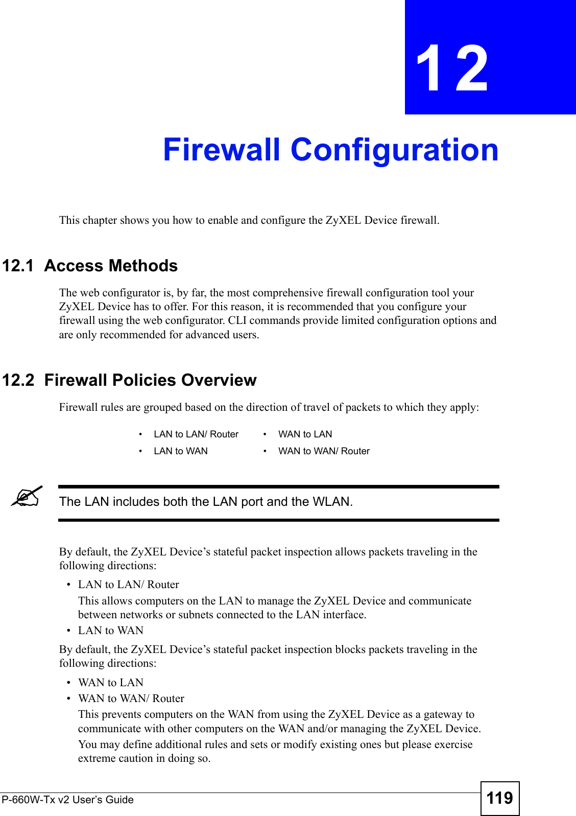 P-660W-Tx v2 User’s Guide 119CHAPTER  12 Firewall ConfigurationThis chapter shows you how to enable and configure the ZyXEL Device firewall.12.1  Access MethodsThe web configurator is, by far, the most comprehensive firewall configuration tool your ZyXEL Device has to offer. For this reason, it is recommended that you configure your firewall using the web configurator. CLI commands provide limited configuration options and are only recommended for advanced users.12.2  Firewall Policies Overview  Firewall rules are grouped based on the direction of travel of packets to which they apply: &quot;The LAN includes both the LAN port and the WLAN.By default, the ZyXEL Device’s stateful packet inspection allows packets traveling in the following directions:• LAN to LAN/ Router This allows computers on the LAN to manage the ZyXEL Device and communicate between networks or subnets connected to the LAN interface.• LAN to WANBy default, the ZyXEL Device’s stateful packet inspection blocks packets traveling in the following directions:•WAN to LAN•WAN to WAN/ Router This prevents computers on the WAN from using the ZyXEL Device as a gateway to communicate with other computers on the WAN and/or managing the ZyXEL Device.You may define additional rules and sets or modify existing ones but please exercise extreme caution in doing so.• LAN to LAN/ Router • WAN to LAN• LAN to WAN • WAN to WAN/ Router