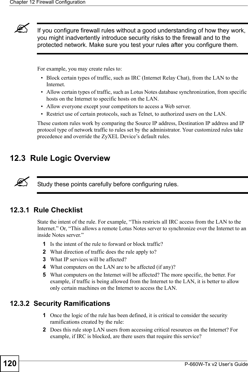 Chapter 12 Firewall ConfigurationP-660W-Tx v2 User’s Guide120&quot;If you configure firewall rules without a good understanding of how they work, you might inadvertently introduce security risks to the firewall and to the protected network. Make sure you test your rules after you configure them.For example, you may create rules to:• Block certain types of traffic, such as IRC (Internet Relay Chat), from the LAN to the Internet.• Allow certain types of traffic, such as Lotus Notes database synchronization, from specific hosts on the Internet to specific hosts on the LAN.• Allow everyone except your competitors to access a Web server.• Restrict use of certain protocols, such as Telnet, to authorized users on the LAN.These custom rules work by comparing the Source IP address, Destination IP address and IP protocol type of network traffic to rules set by the administrator. Your customized rules take precedence and override the ZyXEL Device’s default rules. 12.3  Rule Logic Overview  &quot;Study these points carefully before configuring rules.12.3.1  Rule ChecklistState the intent of the rule. For example, “This restricts all IRC access from the LAN to the Internet.” Or, “This allows a remote Lotus Notes server to synchronize over the Internet to an inside Notes server.”1Is the intent of the rule to forward or block traffic?2What direction of traffic does the rule apply to?3What IP services will be affected?4What computers on the LAN are to be affected (if any)?5What computers on the Internet will be affected? The more specific, the better. For example, if traffic is being allowed from the Internet to the LAN, it is better to allow only certain machines on the Internet to access the LAN.12.3.2  Security Ramifications1Once the logic of the rule has been defined, it is critical to consider the security ramifications created by the rule:2Does this rule stop LAN users from accessing critical resources on the Internet? For example, if IRC is blocked, are there users that require this service?