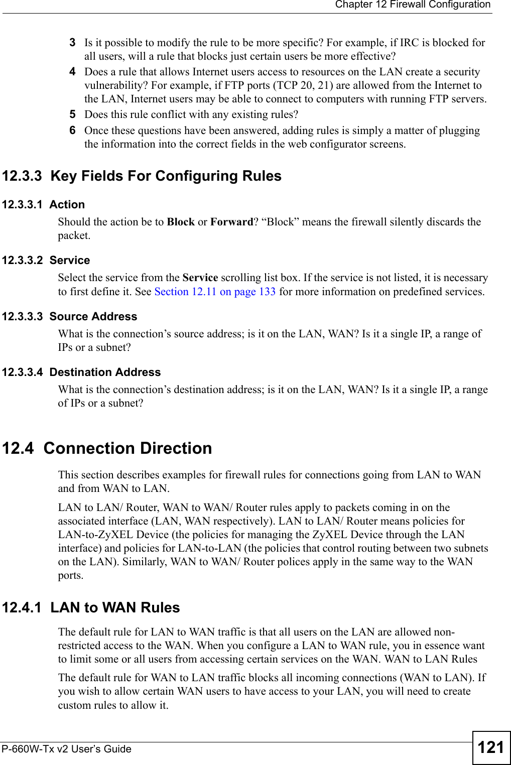  Chapter 12 Firewall ConfigurationP-660W-Tx v2 User’s Guide 1213Is it possible to modify the rule to be more specific? For example, if IRC is blocked for all users, will a rule that blocks just certain users be more effective?4Does a rule that allows Internet users access to resources on the LAN create a security vulnerability? For example, if FTP ports (TCP 20, 21) are allowed from the Internet to the LAN, Internet users may be able to connect to computers with running FTP servers.5Does this rule conflict with any existing rules?6Once these questions have been answered, adding rules is simply a matter of plugging the information into the correct fields in the web configurator screens.12.3.3  Key Fields For Configuring Rules12.3.3.1  ActionShould the action be to Block or Forward? “Block” means the firewall silently discards the packet.12.3.3.2  ServiceSelect the service from the Service scrolling list box. If the service is not listed, it is necessary to first define it. See Section 12.11 on page 133 for more information on predefined services.12.3.3.3  Source AddressWhat is the connection’s source address; is it on the LAN, WAN? Is it a single IP, a range of IPs or a subnet?12.3.3.4  Destination AddressWhat is the connection’s destination address; is it on the LAN, WAN? Is it a single IP, a range of IPs or a subnet?12.4  Connection DirectionThis section describes examples for firewall rules for connections going from LAN to WAN and from WAN to LAN. LAN to LAN/ Router, WAN to WAN/ Router rules apply to packets coming in on the associated interface (LAN, WAN respectively). LAN to LAN/ Router means policies for LAN-to-ZyXEL Device (the policies for managing the ZyXEL Device through the LAN interface) and policies for LAN-to-LAN (the policies that control routing between two subnets on the LAN). Similarly, WAN to WAN/ Router polices apply in the same way to the WAN ports.12.4.1  LAN to WAN RulesThe default rule for LAN to WAN traffic is that all users on the LAN are allowed non-restricted access to the WAN. When you configure a LAN to WAN rule, you in essence want to limit some or all users from accessing certain services on the WAN. WAN to LAN RulesThe default rule for WAN to LAN traffic blocks all incoming connections (WAN to LAN). If you wish to allow certain WAN users to have access to your LAN, you will need to create custom rules to allow it. 