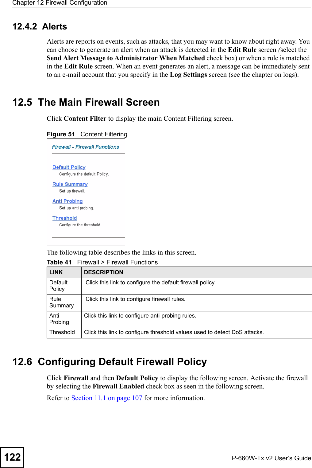 Chapter 12 Firewall ConfigurationP-660W-Tx v2 User’s Guide12212.4.2  AlertsAlerts are reports on events, such as attacks, that you may want to know about right away. You can choose to generate an alert when an attack is detected in the Edit Rule screen (select the Send Alert Message to Administrator When Matched check box) or when a rule is matched in the Edit Rule screen. When an event generates an alert, a message can be immediately sent to an e-mail account that you specify in the Log Settings screen (see the chapter on logs).12.5  The Main Firewall Screen Click Content Filter to display the main Content Filtering screen. Figure 51   Content Filtering The following table describes the links in this screen. 12.6  Configuring Default Firewall Policy   Click Firewall and then Default Policy to display the following screen. Activate the firewall by selecting the Firewall Enabled check box as seen in the following screen.Refer to Section 11.1 on page 107 for more information. Table 41   Firewall &gt; Firewall FunctionsLINK DESCRIPTIONDefault Policy Click this link to configure the default firewall policy.Rule Summary Click this link to configure firewall rules. Anti-ProbingClick this link to configure anti-probing rules.Threshold Click this link to configure threshold values used to detect DoS attacks. 