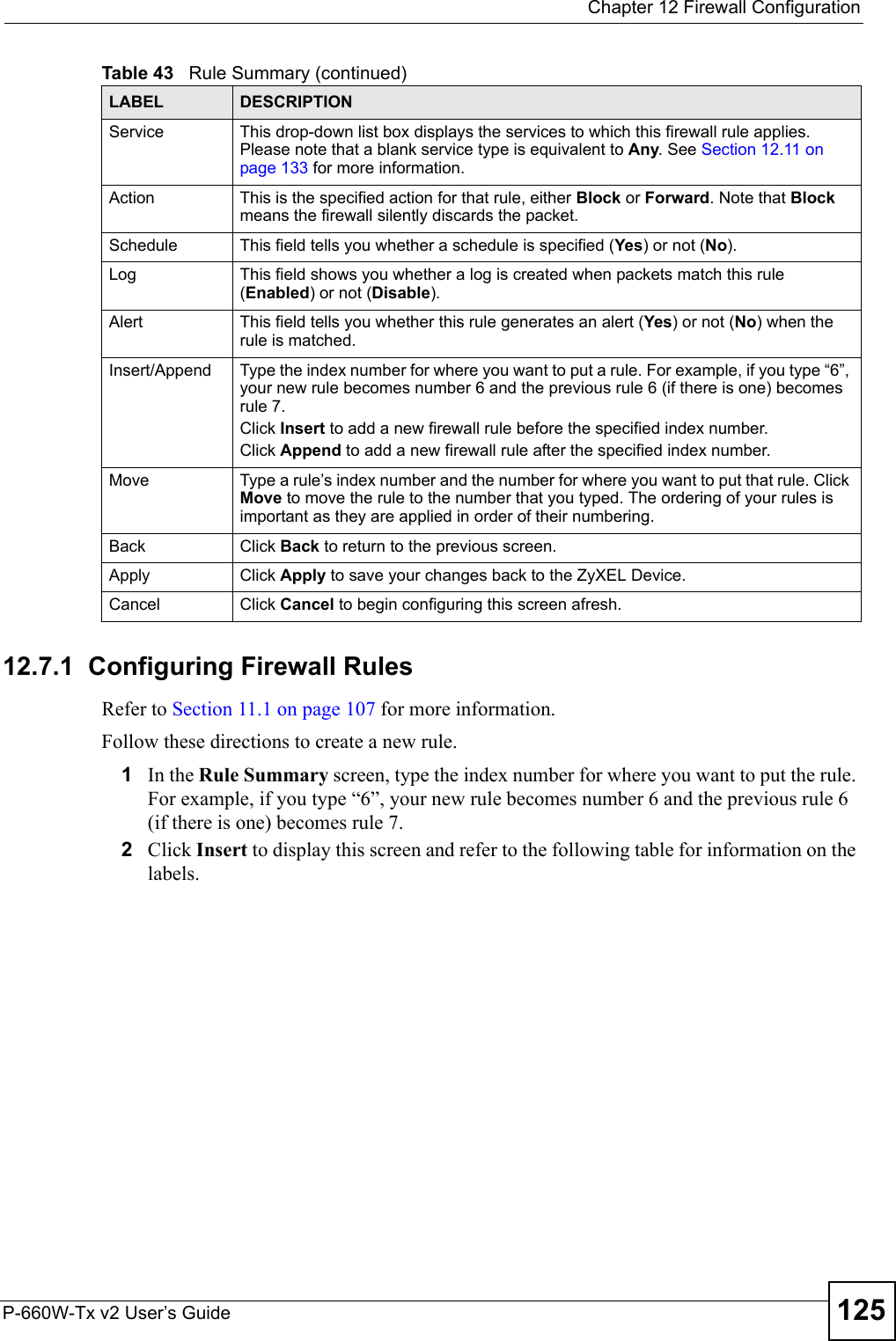  Chapter 12 Firewall ConfigurationP-660W-Tx v2 User’s Guide 12512.7.1  Configuring Firewall Rules   Refer to Section 11.1 on page 107 for more information. Follow these directions to create a new rule.1In the Rule Summary screen, type the index number for where you want to put the rule. For example, if you type “6”, your new rule becomes number 6 and the previous rule 6 (if there is one) becomes rule 7. 2Click Insert to display this screen and refer to the following table for information on the labels.Service  This drop-down list box displays the services to which this firewall rule applies. Please note that a blank service type is equivalent to Any. See Section 12.11 on page 133 for more information.Action This is the specified action for that rule, either Block or Forward. Note that Block means the firewall silently discards the packet.Schedule This field tells you whether a schedule is specified (Yes) or not (No).Log This field shows you whether a log is created when packets match this rule (Enabled) or not (Disable).Alert This field tells you whether this rule generates an alert (Yes) or not (No) when the rule is matched.Insert/Append Type the index number for where you want to put a rule. For example, if you type “6”, your new rule becomes number 6 and the previous rule 6 (if there is one) becomes rule 7. Click Insert to add a new firewall rule before the specified index number. Click Append to add a new firewall rule after the specified index number. Move Type a rule’s index number and the number for where you want to put that rule. Click Move to move the rule to the number that you typed. The ordering of your rules is important as they are applied in order of their numbering.Back Click Back to return to the previous screen. Apply Click Apply to save your changes back to the ZyXEL Device.Cancel Click Cancel to begin configuring this screen afresh.Table 43   Rule Summary (continued)LABEL DESCRIPTION