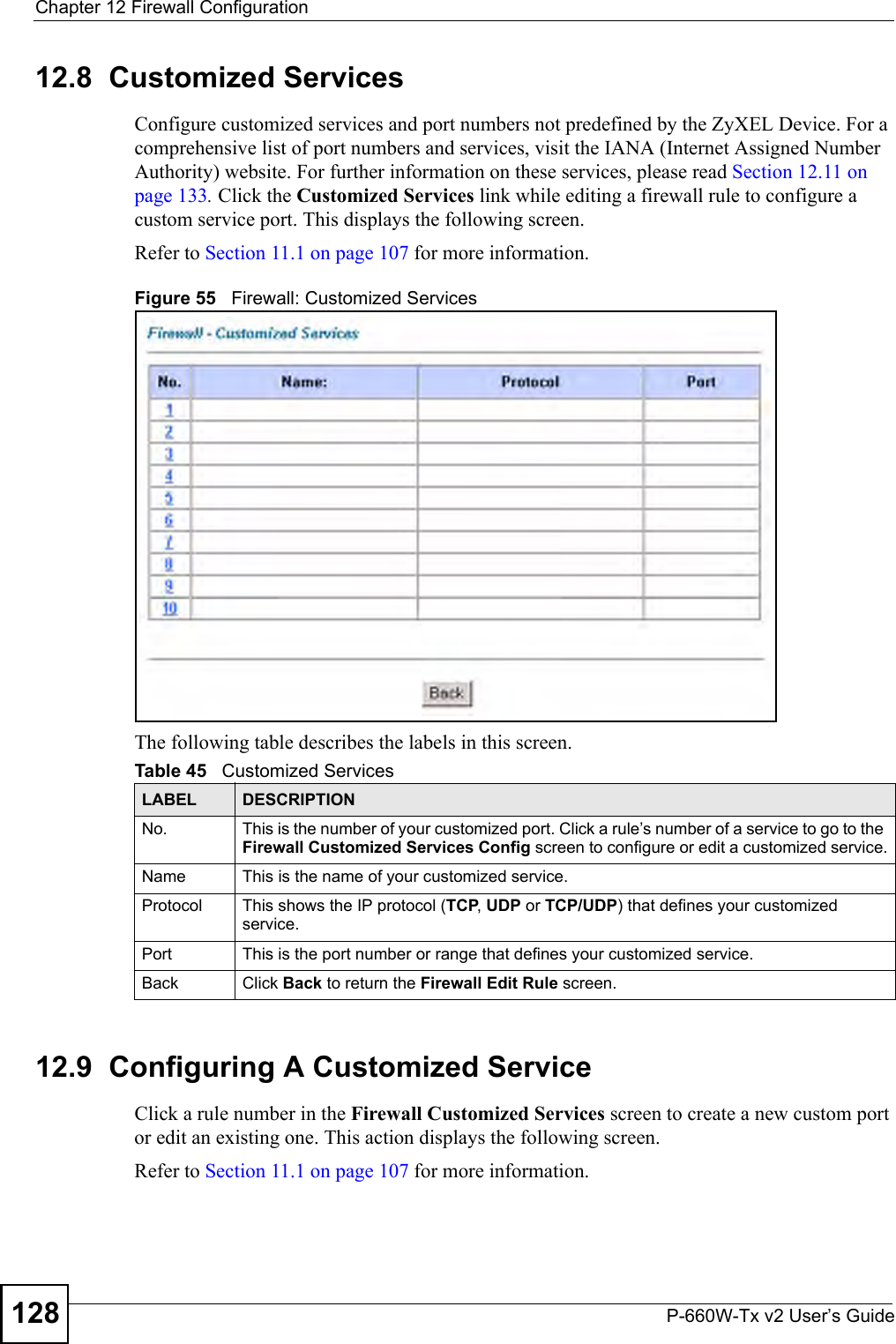 Chapter 12 Firewall ConfigurationP-660W-Tx v2 User’s Guide12812.8  Customized Services Configure customized services and port numbers not predefined by the ZyXEL Device. For a comprehensive list of port numbers and services, visit the IANA (Internet Assigned Number Authority) website. For further information on these services, please read Section 12.11 on page 133. Click the Customized Services link while editing a firewall rule to configure a custom service port. This displays the following screen.Refer to Section 11.1 on page 107 for more information. Figure 55   Firewall: Customized ServicesThe following table describes the labels in this screen. 12.9  Configuring A Customized Service Click a rule number in the Firewall Customized Services screen to create a new custom port or edit an existing one. This action displays the following screen.Refer to Section 11.1 on page 107 for more information. Table 45   Customized ServicesLABEL DESCRIPTIONNo. This is the number of your customized port. Click a rule’s number of a service to go to the Firewall Customized Services Config screen to configure or edit a customized service.Name This is the name of your customized service.Protocol This shows the IP protocol (TCP, UDP or TCP/UDP) that defines your customized service.Port This is the port number or range that defines your customized service.Back Click Back to return the Firewall Edit Rule screen.