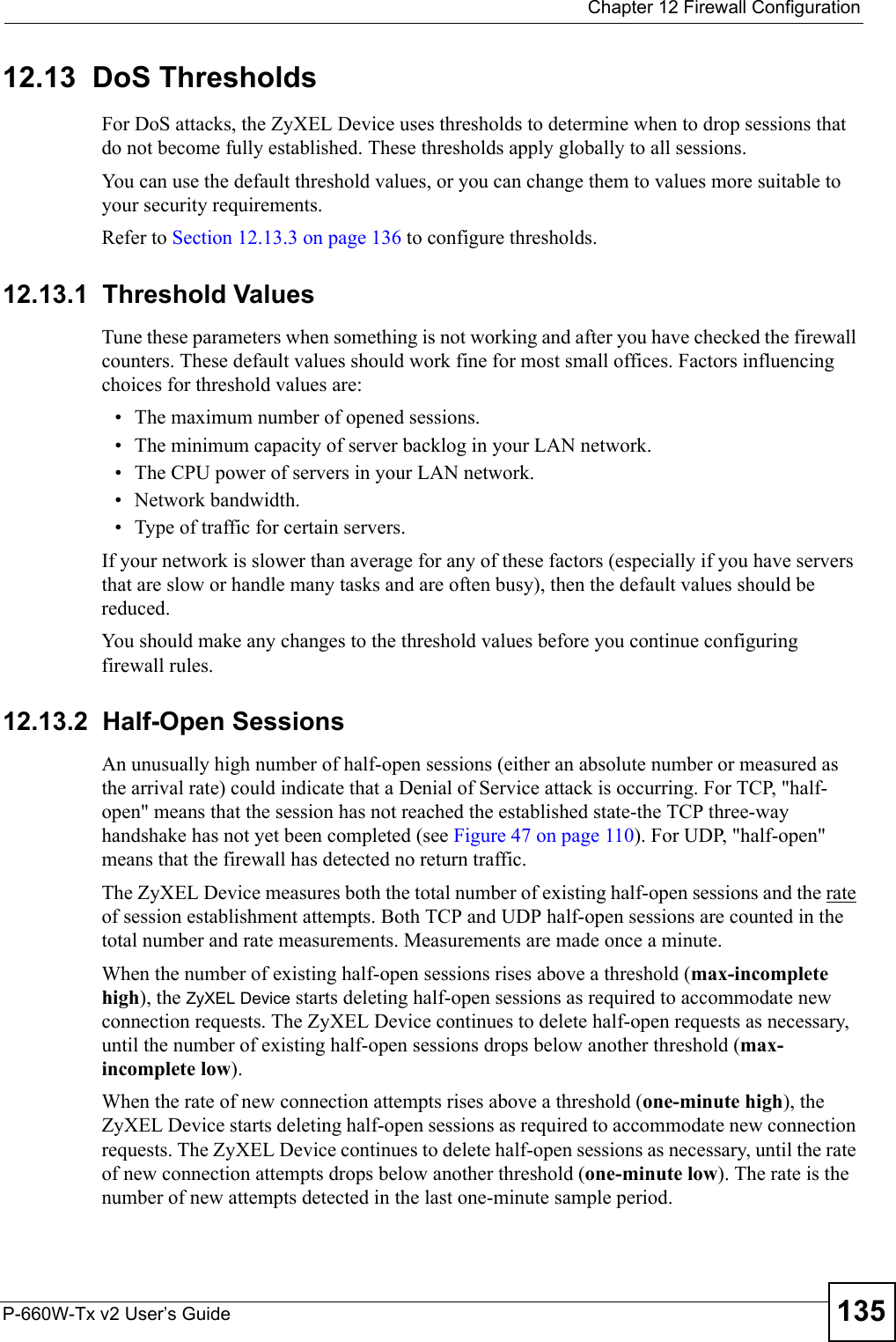  Chapter 12 Firewall ConfigurationP-660W-Tx v2 User’s Guide 13512.13  DoS Thresholds For DoS attacks, the ZyXEL Device uses thresholds to determine when to drop sessions that do not become fully established. These thresholds apply globally to all sessions.You can use the default threshold values, or you can change them to values more suitable to your security requirements.Refer to Section 12.13.3 on page 136 to configure thresholds. 12.13.1  Threshold ValuesTune these parameters when something is not working and after you have checked the firewall counters. These default values should work fine for most small offices. Factors influencing choices for threshold values are:• The maximum number of opened sessions.• The minimum capacity of server backlog in your LAN network.• The CPU power of servers in your LAN network.• Network bandwidth. • Type of traffic for certain servers.If your network is slower than average for any of these factors (especially if you have servers that are slow or handle many tasks and are often busy), then the default values should be reduced.You should make any changes to the threshold values before you continue configuring firewall rules. 12.13.2  Half-Open SessionsAn unusually high number of half-open sessions (either an absolute number or measured as the arrival rate) could indicate that a Denial of Service attack is occurring. For TCP, &quot;half-open&quot; means that the session has not reached the established state-the TCP three-way handshake has not yet been completed (see Figure 47 on page 110). For UDP, &quot;half-open&quot; means that the firewall has detected no return traffic.The ZyXEL Device measures both the total number of existing half-open sessions and the rate of session establishment attempts. Both TCP and UDP half-open sessions are counted in the total number and rate measurements. Measurements are made once a minute.When the number of existing half-open sessions rises above a threshold (max-incomplete high), the ZyXEL Device starts deleting half-open sessions as required to accommodate new connection requests. The ZyXEL Device continues to delete half-open requests as necessary, until the number of existing half-open sessions drops below another threshold (max-incomplete low).When the rate of new connection attempts rises above a threshold (one-minute high), the ZyXEL Device starts deleting half-open sessions as required to accommodate new connection requests. The ZyXEL Device continues to delete half-open sessions as necessary, until the rate of new connection attempts drops below another threshold (one-minute low). The rate is the number of new attempts detected in the last one-minute sample period.