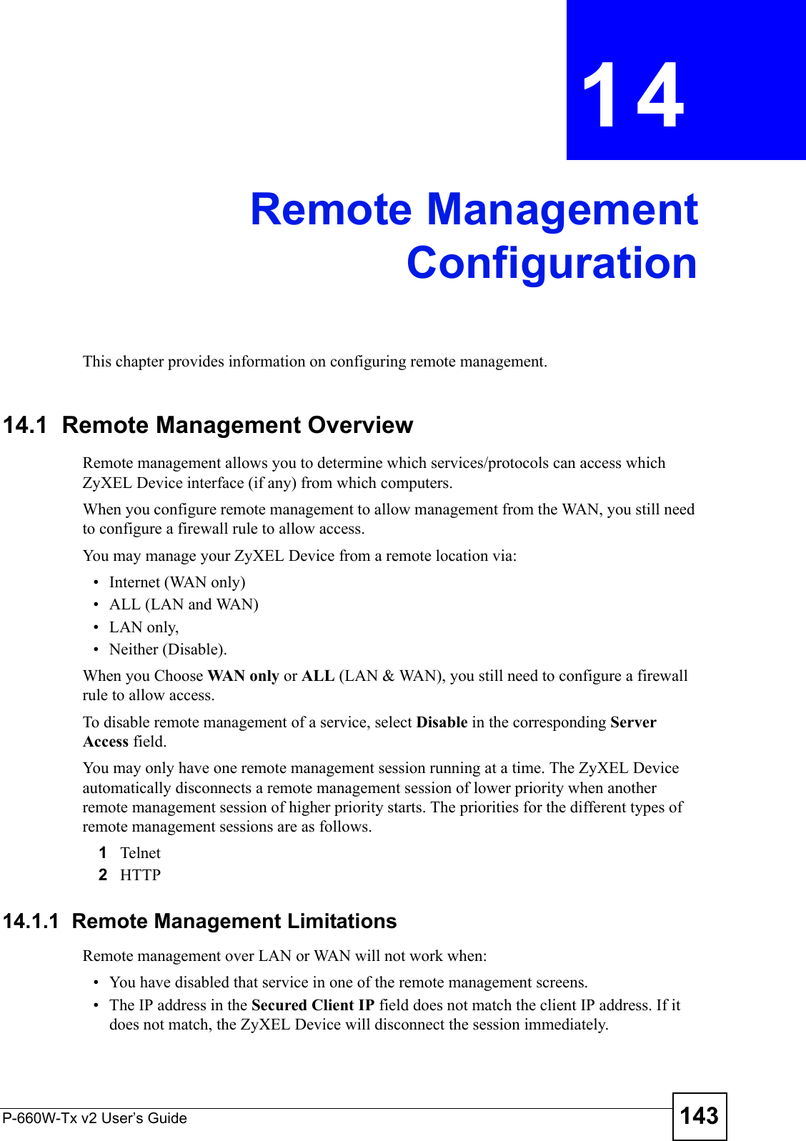 P-660W-Tx v2 User’s Guide 143CHAPTER  14 Remote ManagementConfigurationThis chapter provides information on configuring remote management.14.1  Remote Management Overview Remote management allows you to determine which services/protocols can access which ZyXEL Device interface (if any) from which computers.When you configure remote management to allow management from the WAN, you still need to configure a firewall rule to allow access.You may manage your ZyXEL Device from a remote location via:• Internet (WAN only)• ALL (LAN and WAN)• LAN only, • Neither (Disable).When you Choose WAN  o nl y or ALL (LAN &amp; WAN), you still need to configure a firewall rule to allow access.To disable remote management of a service, select Disable in the corresponding Server Access field.You may only have one remote management session running at a time. The ZyXEL Device automatically disconnects a remote management session of lower priority when another remote management session of higher priority starts. The priorities for the different types of remote management sessions are as follows.1Telnet2HTTP14.1.1  Remote Management LimitationsRemote management over LAN or WAN will not work when:• You have disabled that service in one of the remote management screens.• The IP address in the Secured Client IP field does not match the client IP address. If it does not match, the ZyXEL Device will disconnect the session immediately.