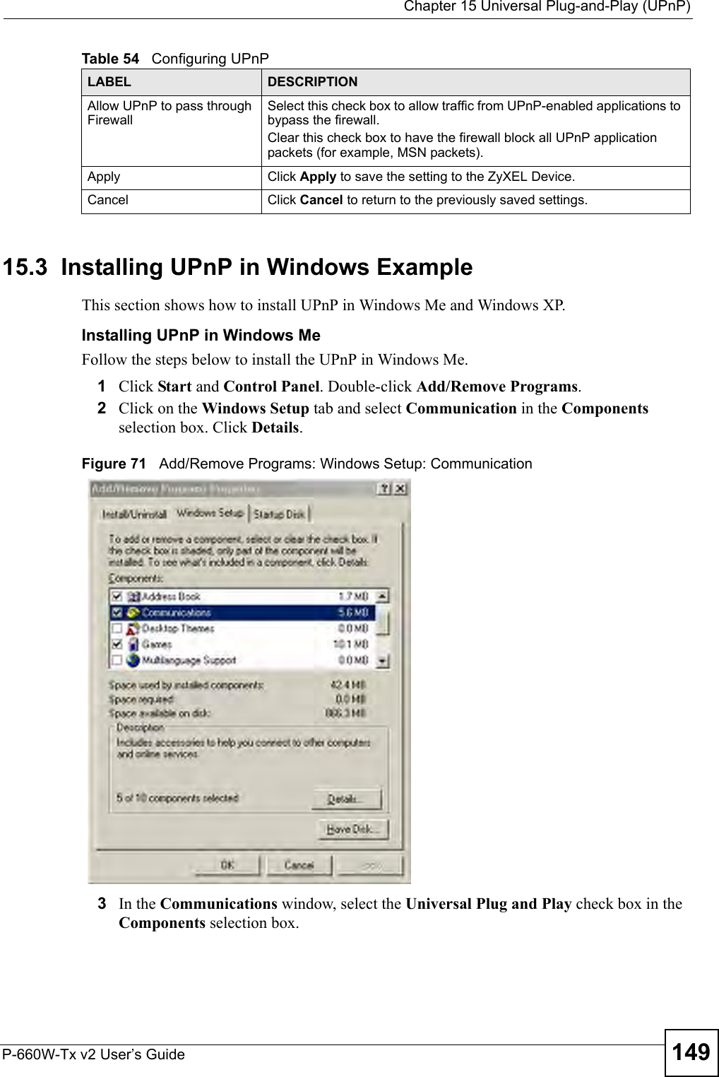  Chapter 15 Universal Plug-and-Play (UPnP)P-660W-Tx v2 User’s Guide 14915.3  Installing UPnP in Windows ExampleThis section shows how to install UPnP in Windows Me and Windows XP.  Installing UPnP in Windows MeFollow the steps below to install the UPnP in Windows Me. 1Click Start and Control Panel. Double-click Add/Remove Programs.2Click on the Windows Setup tab and select Communication in the Components selection box. Click Details.  Figure 71   Add/Remove Programs: Windows Setup: Communication 3In the Communications window, select the Universal Plug and Play check box in the Components selection box. Allow UPnP to pass through FirewallSelect this check box to allow traffic from UPnP-enabled applications to bypass the firewall. Clear this check box to have the firewall block all UPnP application packets (for example, MSN packets).Apply Click Apply to save the setting to the ZyXEL Device.Cancel Click Cancel to return to the previously saved settings.Table 54   Configuring UPnPLABEL DESCRIPTION