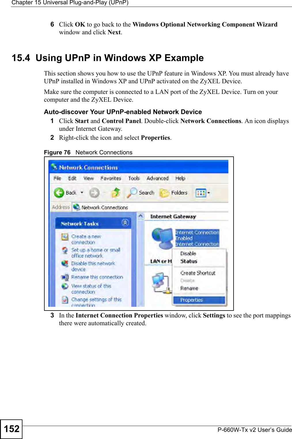 Chapter 15 Universal Plug-and-Play (UPnP)P-660W-Tx v2 User’s Guide1526Click OK to go back to the Windows Optional Networking Component Wizard window and click Next. 15.4  Using UPnP in Windows XP ExampleThis section shows you how to use the UPnP feature in Windows XP. You must already have UPnP installed in Windows XP and UPnP activated on the ZyXEL Device.Make sure the computer is connected to a LAN port of the ZyXEL Device. Turn on your computer and the ZyXEL Device. Auto-discover Your UPnP-enabled Network Device1Click Start and Control Panel. Double-click Network Connections. An icon displays under Internet Gateway.2Right-click the icon and select Properties. Figure 76   Network Connections3In the Internet Connection Properties window, click Settings to see the port mappings there were automatically created. 