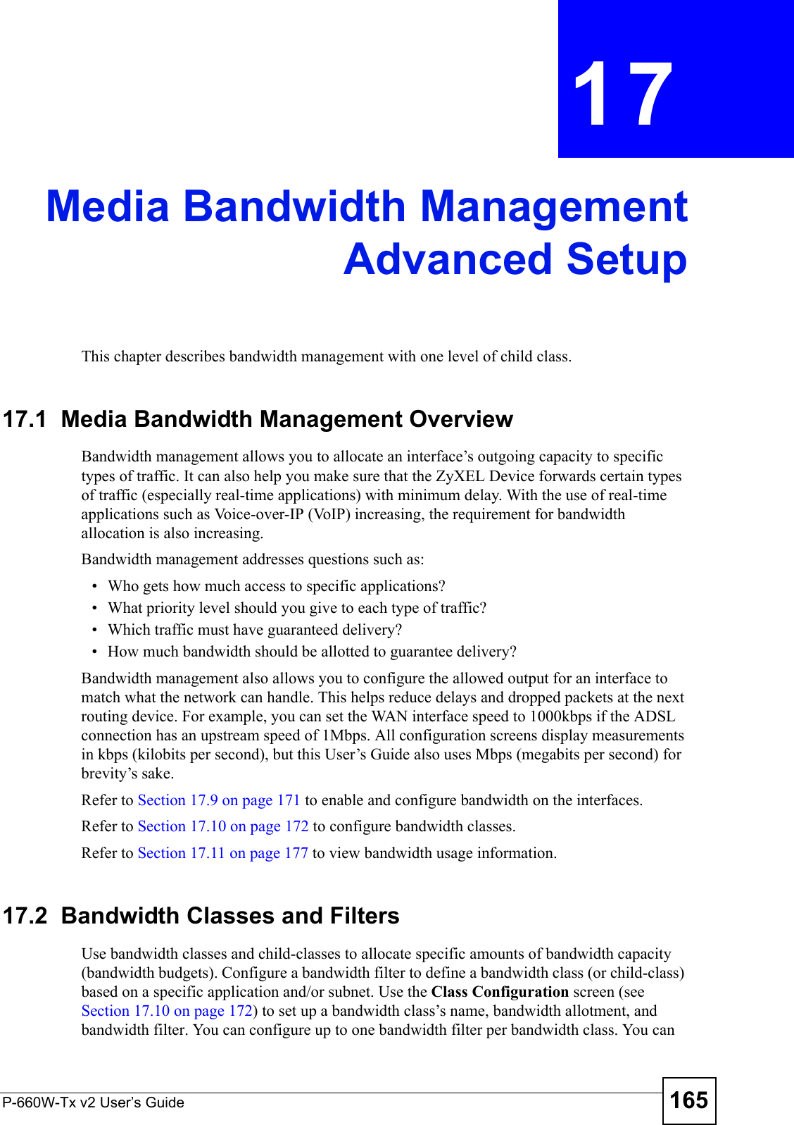 P-660W-Tx v2 User’s Guide 165CHAPTER  17 Media Bandwidth ManagementAdvanced SetupThis chapter describes bandwidth management with one level of child class.17.1  Media Bandwidth Management Overview Bandwidth management allows you to allocate an interface’s outgoing capacity to specific types of traffic. It can also help you make sure that the ZyXEL Device forwards certain types of traffic (especially real-time applications) with minimum delay. With the use of real-time applications such as Voice-over-IP (VoIP) increasing, the requirement for bandwidth allocation is also increasing. Bandwidth management addresses questions such as:• Who gets how much access to specific applications?• What priority level should you give to each type of traffic?• Which traffic must have guaranteed delivery?• How much bandwidth should be allotted to guarantee delivery?Bandwidth management also allows you to configure the allowed output for an interface to match what the network can handle. This helps reduce delays and dropped packets at the next routing device. For example, you can set the WAN interface speed to 1000kbps if the ADSL connection has an upstream speed of 1Mbps. All configuration screens display measurements in kbps (kilobits per second), but this User’s Guide also uses Mbps (megabits per second) for brevity’s sake.Refer to Section 17.9 on page 171 to enable and configure bandwidth on the interfaces. Refer to Section 17.10 on page 172 to configure bandwidth classes. Refer to Section 17.11 on page 177 to view bandwidth usage information. 17.2  Bandwidth Classes and FiltersUse bandwidth classes and child-classes to allocate specific amounts of bandwidth capacity (bandwidth budgets). Configure a bandwidth filter to define a bandwidth class (or child-class) based on a specific application and/or subnet. Use the Class Configuration screen (see Section 17.10 on page 172) to set up a bandwidth class’s name, bandwidth allotment, and bandwidth filter. You can configure up to one bandwidth filter per bandwidth class. You can 