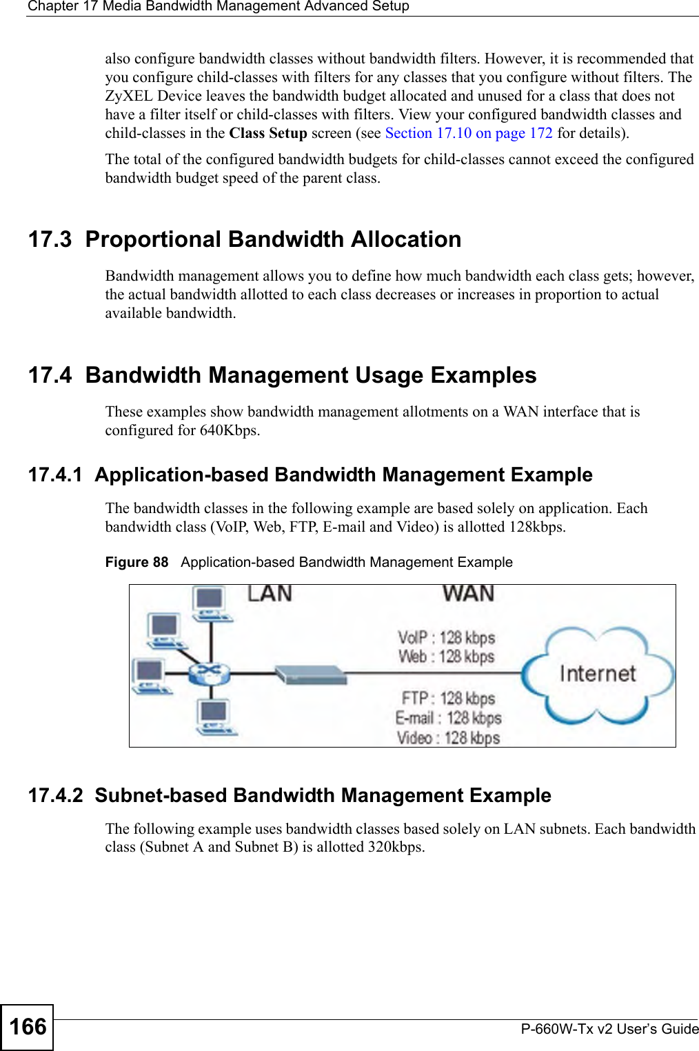 Chapter 17 Media Bandwidth Management Advanced SetupP-660W-Tx v2 User’s Guide166also configure bandwidth classes without bandwidth filters. However, it is recommended that you configure child-classes with filters for any classes that you configure without filters. The ZyXEL Device leaves the bandwidth budget allocated and unused for a class that does not have a filter itself or child-classes with filters. View your configured bandwidth classes and child-classes in the Class Setup screen (see Section 17.10 on page 172 for details).The total of the configured bandwidth budgets for child-classes cannot exceed the configured bandwidth budget speed of the parent class. 17.3  Proportional Bandwidth AllocationBandwidth management allows you to define how much bandwidth each class gets; however, the actual bandwidth allotted to each class decreases or increases in proportion to actual available bandwidth. 17.4  Bandwidth Management Usage ExamplesThese examples show bandwidth management allotments on a WAN interface that is configured for 640Kbps.17.4.1  Application-based Bandwidth Management ExampleThe bandwidth classes in the following example are based solely on application. Each bandwidth class (VoIP, Web, FTP, E-mail and Video) is allotted 128kbps.Figure 88   Application-based Bandwidth Management Example17.4.2  Subnet-based Bandwidth Management ExampleThe following example uses bandwidth classes based solely on LAN subnets. Each bandwidth class (Subnet A and Subnet B) is allotted 320kbps.