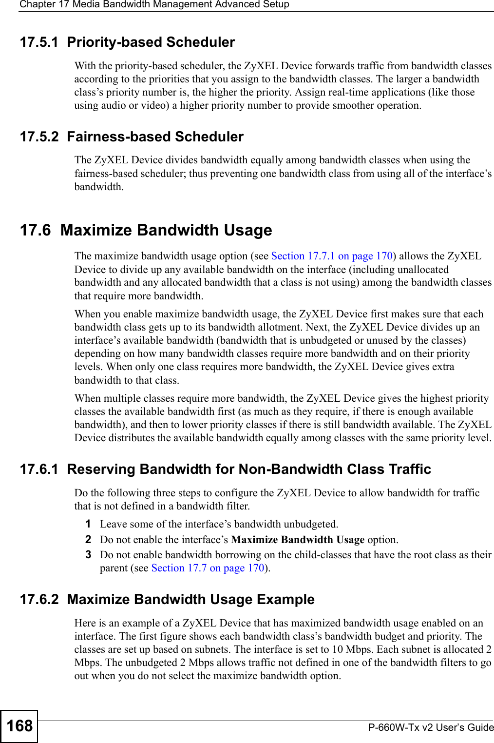 Chapter 17 Media Bandwidth Management Advanced SetupP-660W-Tx v2 User’s Guide16817.5.1  Priority-based SchedulerWith the priority-based scheduler, the ZyXEL Device forwards traffic from bandwidth classes according to the priorities that you assign to the bandwidth classes. The larger a bandwidth class’s priority number is, the higher the priority. Assign real-time applications (like those using audio or video) a higher priority number to provide smoother operation.17.5.2  Fairness-based SchedulerThe ZyXEL Device divides bandwidth equally among bandwidth classes when using the fairness-based scheduler; thus preventing one bandwidth class from using all of the interface’s bandwidth. 17.6  Maximize Bandwidth UsageThe maximize bandwidth usage option (see Section 17.7.1 on page 170) allows the ZyXEL Device to divide up any available bandwidth on the interface (including unallocated bandwidth and any allocated bandwidth that a class is not using) among the bandwidth classes that require more bandwidth. When you enable maximize bandwidth usage, the ZyXEL Device first makes sure that each bandwidth class gets up to its bandwidth allotment. Next, the ZyXEL Device divides up an interface’s available bandwidth (bandwidth that is unbudgeted or unused by the classes) depending on how many bandwidth classes require more bandwidth and on their priority levels. When only one class requires more bandwidth, the ZyXEL Device gives extra bandwidth to that class. When multiple classes require more bandwidth, the ZyXEL Device gives the highest priority classes the available bandwidth first (as much as they require, if there is enough available bandwidth), and then to lower priority classes if there is still bandwidth available. The ZyXEL Device distributes the available bandwidth equally among classes with the same priority level. 17.6.1  Reserving Bandwidth for Non-Bandwidth Class TrafficDo the following three steps to configure the ZyXEL Device to allow bandwidth for traffic that is not defined in a bandwidth filter.1Leave some of the interface’s bandwidth unbudgeted.2Do not enable the interface’s Maximize Bandwidth Usage option.3Do not enable bandwidth borrowing on the child-classes that have the root class as their parent (see Section 17.7 on page 170).17.6.2  Maximize Bandwidth Usage ExampleHere is an example of a ZyXEL Device that has maximized bandwidth usage enabled on an interface. The first figure shows each bandwidth class’s bandwidth budget and priority. The classes are set up based on subnets. The interface is set to 10 Mbps. Each subnet is allocated 2 Mbps. The unbudgeted 2 Mbps allows traffic not defined in one of the bandwidth filters to go out when you do not select the maximize bandwidth option.