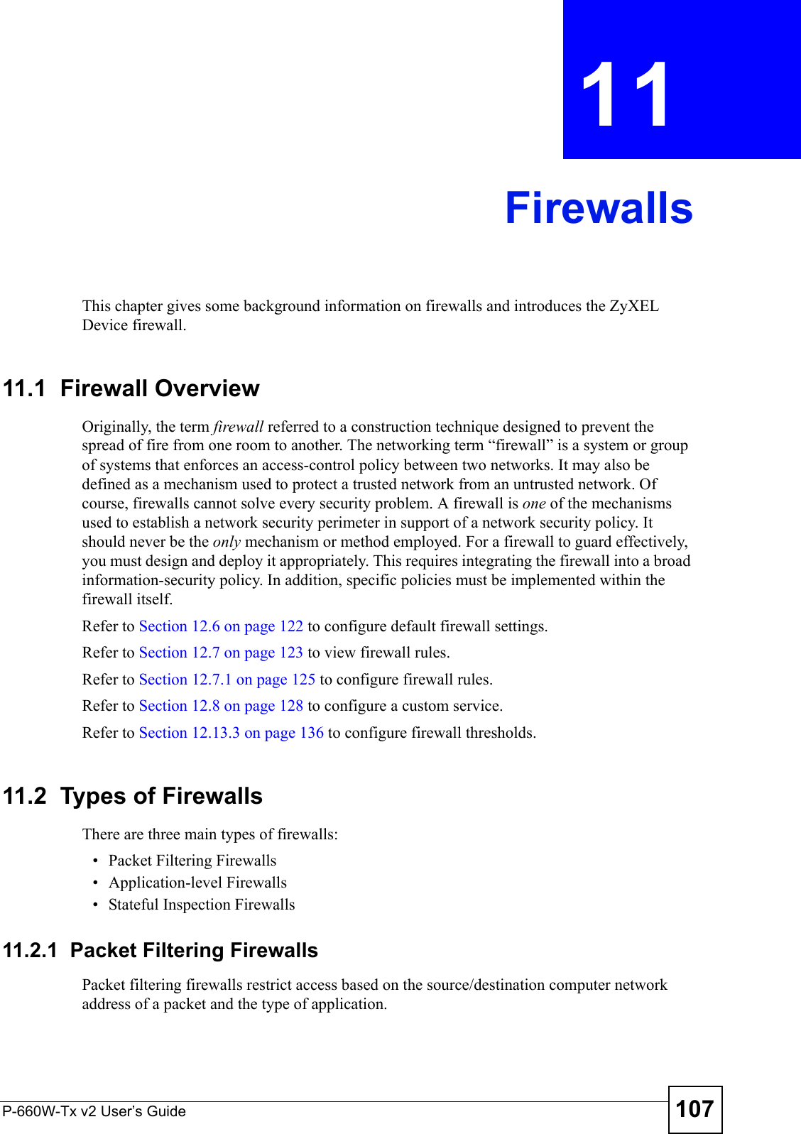 P-660W-Tx v2 User’s Guide 107CHAPTER  11 FirewallsThis chapter gives some background information on firewalls and introduces the ZyXEL Device firewall.11.1  Firewall Overview Originally, the term firewall referred to a construction technique designed to prevent the spread of fire from one room to another. The networking term “firewall” is a system or group of systems that enforces an access-control policy between two networks. It may also be defined as a mechanism used to protect a trusted network from an untrusted network. Of course, firewalls cannot solve every security problem. A firewall is one of the mechanisms used to establish a network security perimeter in support of a network security policy. It should never be the only mechanism or method employed. For a firewall to guard effectively, you must design and deploy it appropriately. This requires integrating the firewall into a broad information-security policy. In addition, specific policies must be implemented within the firewall itself. Refer to Section 12.6 on page 122 to configure default firewall settings. Refer to Section 12.7 on page 123 to view firewall rules. Refer to Section 12.7.1 on page 125 to configure firewall rules. Refer to Section 12.8 on page 128 to configure a custom service. Refer to Section 12.13.3 on page 136 to configure firewall thresholds. 11.2  Types of FirewallsThere are three main types of firewalls:• Packet Filtering Firewalls• Application-level Firewalls• Stateful Inspection Firewalls11.2.1  Packet Filtering FirewallsPacket filtering firewalls restrict access based on the source/destination computer network address of a packet and the type of application. 