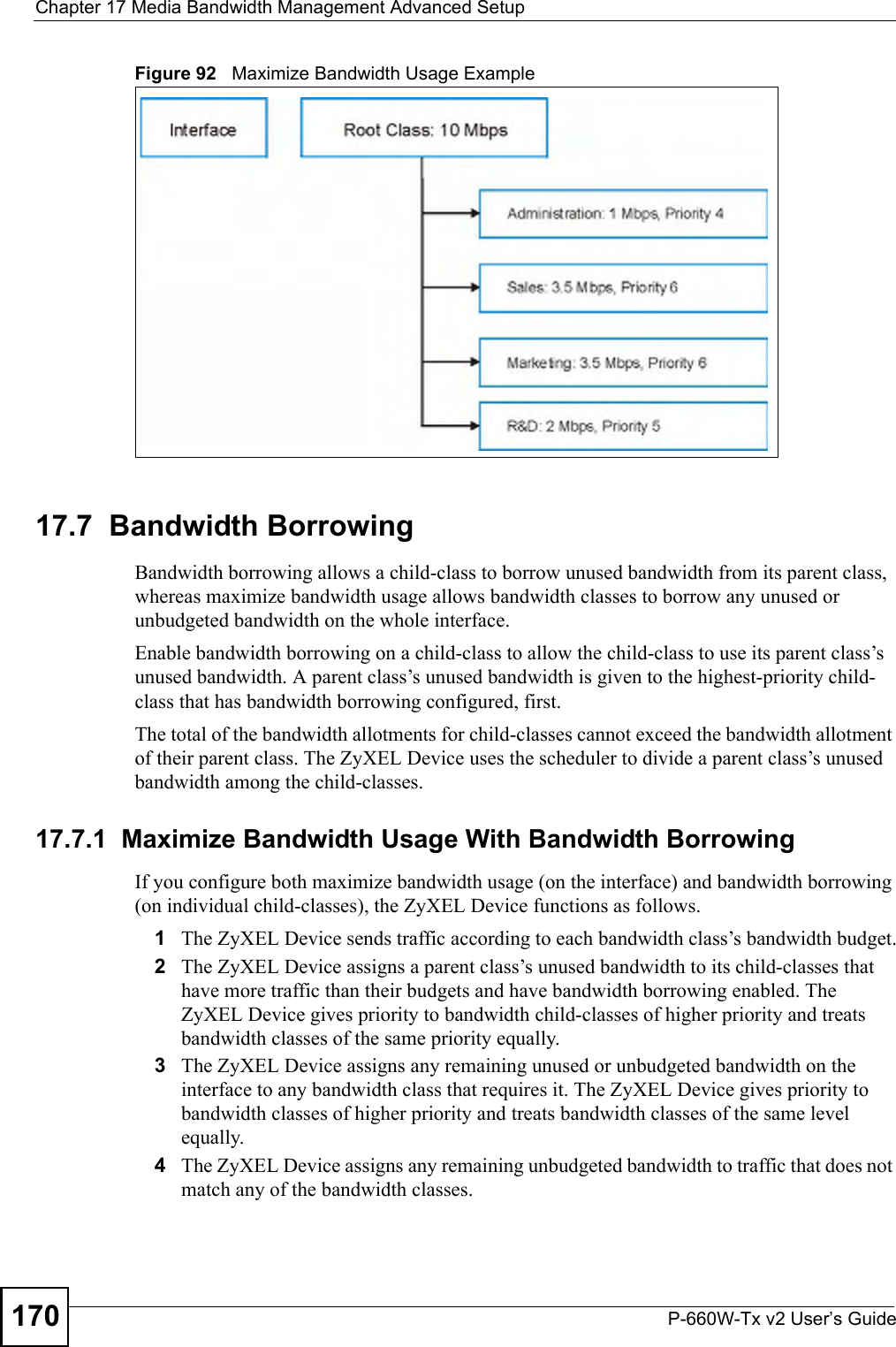 Chapter 17 Media Bandwidth Management Advanced SetupP-660W-Tx v2 User’s Guide170Figure 92   Maximize Bandwidth Usage Example17.7  Bandwidth BorrowingBandwidth borrowing allows a child-class to borrow unused bandwidth from its parent class, whereas maximize bandwidth usage allows bandwidth classes to borrow any unused or unbudgeted bandwidth on the whole interface.Enable bandwidth borrowing on a child-class to allow the child-class to use its parent class’s unused bandwidth. A parent class’s unused bandwidth is given to the highest-priority child-class that has bandwidth borrowing configured, first.The total of the bandwidth allotments for child-classes cannot exceed the bandwidth allotment of their parent class. The ZyXEL Device uses the scheduler to divide a parent class’s unused bandwidth among the child-classes. 17.7.1  Maximize Bandwidth Usage With Bandwidth BorrowingIf you configure both maximize bandwidth usage (on the interface) and bandwidth borrowing (on individual child-classes), the ZyXEL Device functions as follows.1The ZyXEL Device sends traffic according to each bandwidth class’s bandwidth budget.2The ZyXEL Device assigns a parent class’s unused bandwidth to its child-classes that have more traffic than their budgets and have bandwidth borrowing enabled. The ZyXEL Device gives priority to bandwidth child-classes of higher priority and treats bandwidth classes of the same priority equally.3The ZyXEL Device assigns any remaining unused or unbudgeted bandwidth on the interface to any bandwidth class that requires it. The ZyXEL Device gives priority to bandwidth classes of higher priority and treats bandwidth classes of the same level equally.4The ZyXEL Device assigns any remaining unbudgeted bandwidth to traffic that does not match any of the bandwidth classes.