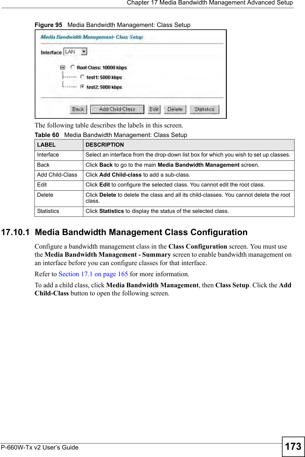  Chapter 17 Media Bandwidth Management Advanced SetupP-660W-Tx v2 User’s Guide 173Figure 95   Media Bandwidth Management: Class SetupThe following table describes the labels in this screen.  17.10.1  Media Bandwidth Management Class Configuration   Configure a bandwidth management class in the Class Configuration screen. You must use the Media Bandwidth Management - Summary screen to enable bandwidth management on an interface before you can configure classes for that interface.Refer to Section 17.1 on page 165 for more information. To add a child class, click Media Bandwidth Management, then Class Setup. Click the Add Child-Class button to open the following screen.Table 60   Media Bandwidth Management: Class SetupLABEL DESCRIPTIONInterface Select an interface from the drop-down list box for which you wish to set up classes. Back Click Back to go to the main Media Bandwidth Management screen.Add Child-Class Click Add Child-class to add a sub-class. Edit Click Edit to configure the selected class. You cannot edit the root class.Delete Click Delete to delete the class and all its child-classes. You cannot delete the root class.Statistics Click Statistics to display the status of the selected class.