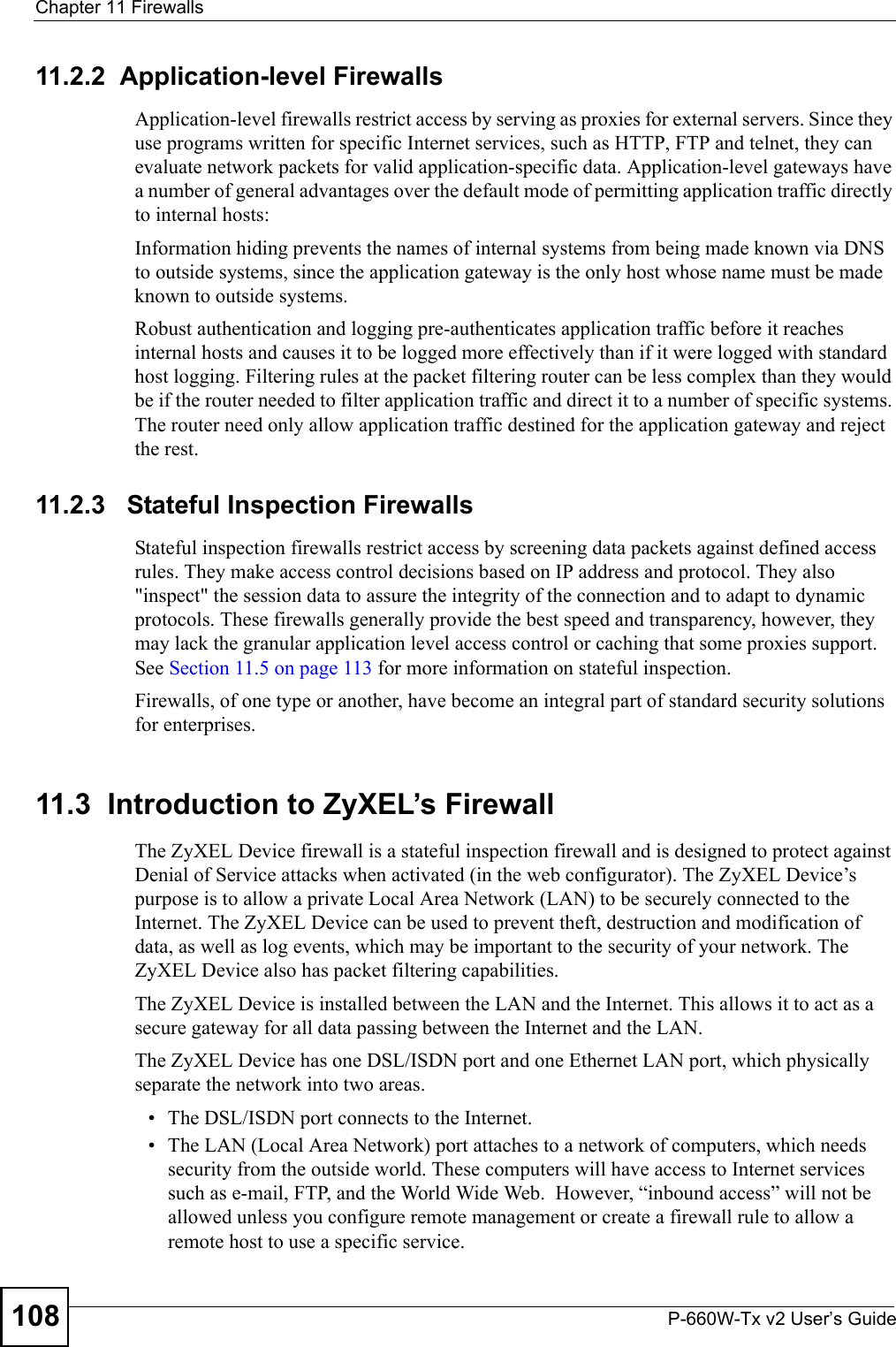Chapter 11 FirewallsP-660W-Tx v2 User’s Guide10811.2.2  Application-level FirewallsApplication-level firewalls restrict access by serving as proxies for external servers. Since they use programs written for specific Internet services, such as HTTP, FTP and telnet, they can evaluate network packets for valid application-specific data. Application-level gateways have a number of general advantages over the default mode of permitting application traffic directly to internal hosts:Information hiding prevents the names of internal systems from being made known via DNS to outside systems, since the application gateway is the only host whose name must be made known to outside systems.Robust authentication and logging pre-authenticates application traffic before it reaches internal hosts and causes it to be logged more effectively than if it were logged with standard host logging. Filtering rules at the packet filtering router can be less complex than they would be if the router needed to filter application traffic and direct it to a number of specific systems. The router need only allow application traffic destined for the application gateway and reject the rest.11.2.3   Stateful Inspection Firewalls Stateful inspection firewalls restrict access by screening data packets against defined access rules. They make access control decisions based on IP address and protocol. They also &quot;inspect&quot; the session data to assure the integrity of the connection and to adapt to dynamic protocols. These firewalls generally provide the best speed and transparency, however, they may lack the granular application level access control or caching that some proxies support. See Section 11.5 on page 113 for more information on stateful inspection.Firewalls, of one type or another, have become an integral part of standard security solutions for enterprises.11.3  Introduction to ZyXEL’s FirewallThe ZyXEL Device firewall is a stateful inspection firewall and is designed to protect against Denial of Service attacks when activated (in the web configurator). The ZyXEL Device’s purpose is to allow a private Local Area Network (LAN) to be securely connected to the Internet. The ZyXEL Device can be used to prevent theft, destruction and modification of data, as well as log events, which may be important to the security of your network. The ZyXEL Device also has packet filtering capabilities.The ZyXEL Device is installed between the LAN and the Internet. This allows it to act as a secure gateway for all data passing between the Internet and the LAN.The ZyXEL Device has one DSL/ISDN port and one Ethernet LAN port, which physically separate the network into two areas.• The DSL/ISDN port connects to the Internet.• The LAN (Local Area Network) port attaches to a network of computers, which needs security from the outside world. These computers will have access to Internet services such as e-mail, FTP, and the World Wide Web.  However, “inbound access” will not be allowed unless you configure remote management or create a firewall rule to allow a remote host to use a specific service.