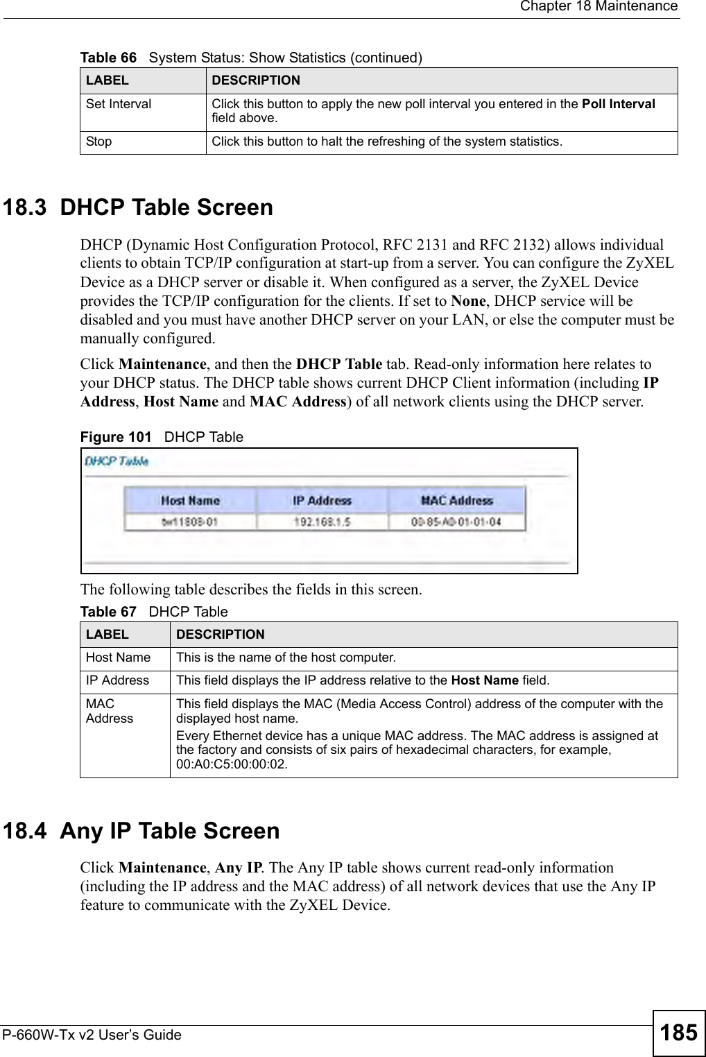  Chapter 18 MaintenanceP-660W-Tx v2 User’s Guide 18518.3  DHCP Table Screen DHCP (Dynamic Host Configuration Protocol, RFC 2131 and RFC 2132) allows individual clients to obtain TCP/IP configuration at start-up from a server. You can configure the ZyXEL Device as a DHCP server or disable it. When configured as a server, the ZyXEL Device provides the TCP/IP configuration for the clients. If set to None, DHCP service will be disabled and you must have another DHCP server on your LAN, or else the computer must be manually configured.Click Maintenance, and then the DHCP Table tab. Read-only information here relates to your DHCP status. The DHCP table shows current DHCP Client information (including IP Address, Host Name and MAC Address) of all network clients using the DHCP server.Figure 101   DHCP TableThe following table describes the fields in this screen.  18.4  Any IP Table Screen Click Maintenance, Any IP. The Any IP table shows current read-only information (including the IP address and the MAC address) of all network devices that use the Any IP feature to communicate with the ZyXEL Device. Set Interval Click this button to apply the new poll interval you entered in the Poll Interval field above.Stop Click this button to halt the refreshing of the system statistics.Table 66   System Status: Show Statistics (continued)LABEL DESCRIPTIONTable 67   DHCP TableLABEL DESCRIPTIONHost Name This is the name of the host computer.IP Address This field displays the IP address relative to the Host Name field. MAC Address This field displays the MAC (Media Access Control) address of the computer with the displayed host name.Every Ethernet device has a unique MAC address. The MAC address is assigned at the factory and consists of six pairs of hexadecimal characters, for example, 00:A0:C5:00:00:02.