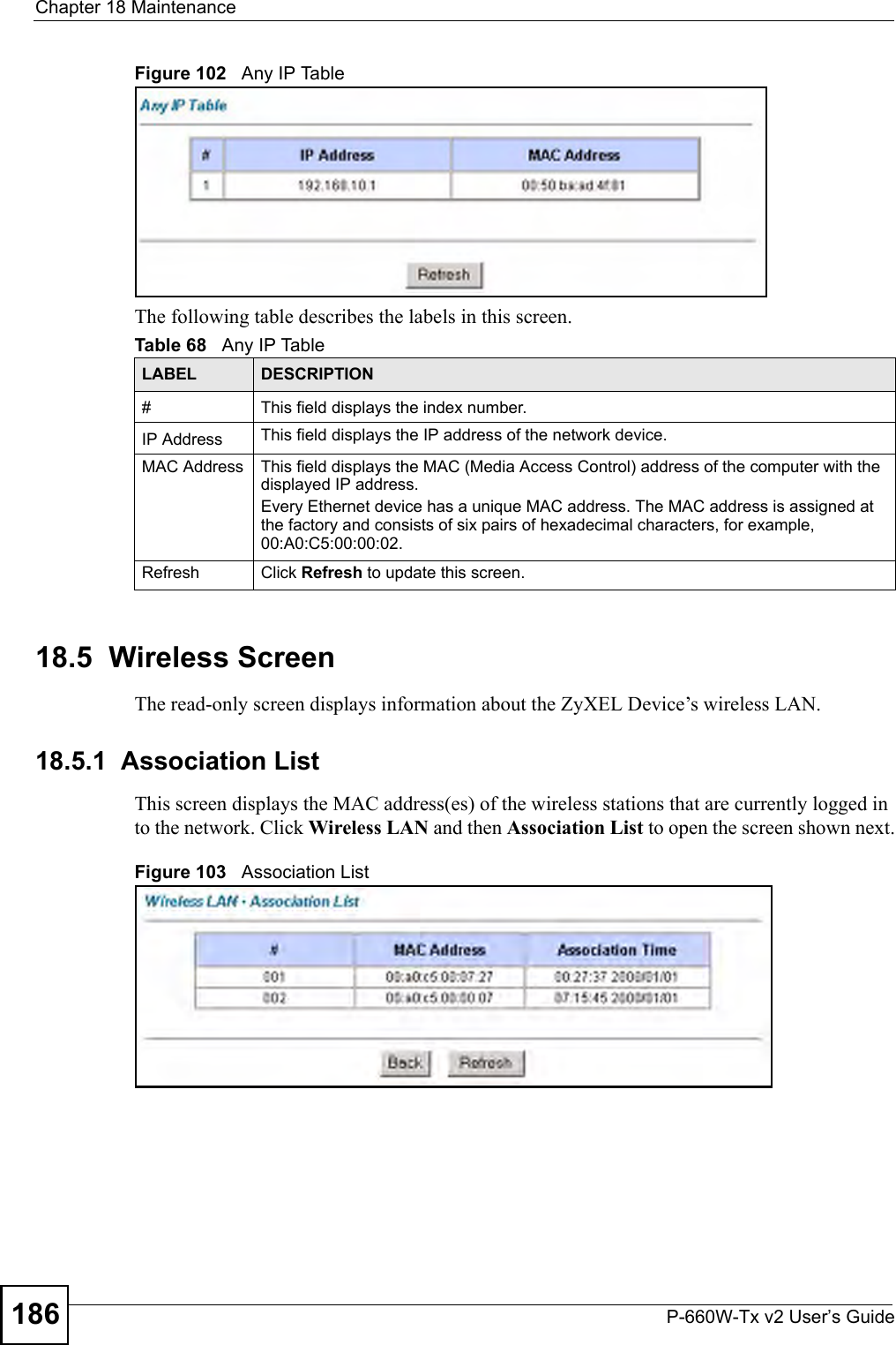 Chapter 18 MaintenanceP-660W-Tx v2 User’s Guide186Figure 102   Any IP TableThe following table describes the labels in this screen. 18.5  Wireless Screen The read-only screen displays information about the ZyXEL Device’s wireless LAN.18.5.1  Association List This screen displays the MAC address(es) of the wireless stations that are currently logged in to the network. Click Wireless LAN and then Association List to open the screen shown next.Figure 103   Association ListTable 68   Any IP TableLABEL DESCRIPTION#This field displays the index number. IP Address This field displays the IP address of the network device. MAC Address This field displays the MAC (Media Access Control) address of the computer with the displayed IP address.Every Ethernet device has a unique MAC address. The MAC address is assigned at the factory and consists of six pairs of hexadecimal characters, for example, 00:A0:C5:00:00:02.Refresh Click Refresh to update this screen. 