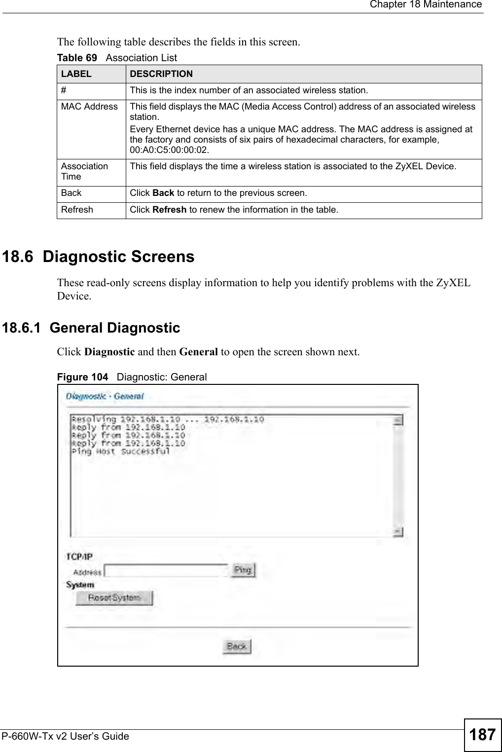  Chapter 18 MaintenanceP-660W-Tx v2 User’s Guide 187The following table describes the fields in this screen.  18.6  Diagnostic Screens These read-only screens display information to help you identify problems with the ZyXEL Device.18.6.1  General Diagnostic     Click Diagnostic and then General to open the screen shown next. Figure 104   Diagnostic: GeneralTable 69   Association ListLABEL DESCRIPTION#This is the index number of an associated wireless station.MAC Address  This field displays the MAC (Media Access Control) address of an associated wireless station.Every Ethernet device has a unique MAC address. The MAC address is assigned at the factory and consists of six pairs of hexadecimal characters, for example, 00:A0:C5:00:00:02.Association TimeThis field displays the time a wireless station is associated to the ZyXEL Device. Back  Click Back to return to the previous screen.Refresh Click Refresh to renew the information in the table.