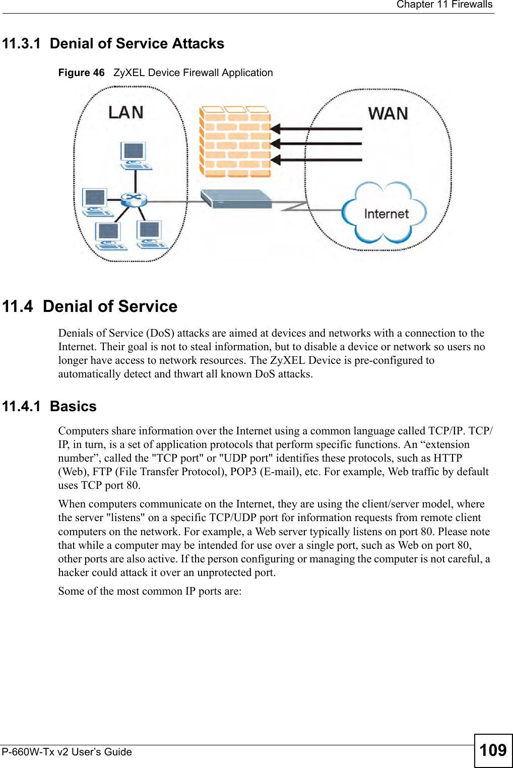  Chapter 11 FirewallsP-660W-Tx v2 User’s Guide 10911.3.1  Denial of Service AttacksFigure 46   ZyXEL Device Firewall Application11.4  Denial of ServiceDenials of Service (DoS) attacks are aimed at devices and networks with a connection to the Internet. Their goal is not to steal information, but to disable a device or network so users no longer have access to network resources. The ZyXEL Device is pre-configured to automatically detect and thwart all known DoS attacks.11.4.1  BasicsComputers share information over the Internet using a common language called TCP/IP. TCP/IP, in turn, is a set of application protocols that perform specific functions. An “extension number”, called the &quot;TCP port&quot; or &quot;UDP port&quot; identifies these protocols, such as HTTP (Web), FTP (File Transfer Protocol), POP3 (E-mail), etc. For example, Web traffic by default uses TCP port 80. When computers communicate on the Internet, they are using the client/server model, where the server &quot;listens&quot; on a specific TCP/UDP port for information requests from remote client computers on the network. For example, a Web server typically listens on port 80. Please note that while a computer may be intended for use over a single port, such as Web on port 80, other ports are also active. If the person configuring or managing the computer is not careful, a hacker could attack it over an unprotected port. Some of the most common IP ports are: 