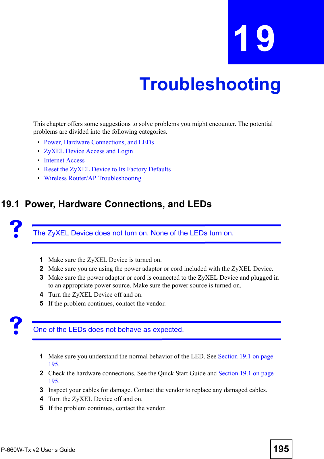 P-660W-Tx v2 User’s Guide 195CHAPTER  19 TroubleshootingThis chapter offers some suggestions to solve problems you might encounter. The potential problems are divided into the following categories. •Power, Hardware Connections, and LEDs•ZyXEL Device Access and Login•Internet Access•Reset the ZyXEL Device to Its Factory Defaults•Wireless Router/AP Troubleshooting19.1  Power, Hardware Connections, and LEDsVThe ZyXEL Device does not turn on. None of the LEDs turn on.1Make sure the ZyXEL Device is turned on. 2Make sure you are using the power adaptor or cord included with the ZyXEL Device.3Make sure the power adaptor or cord is connected to the ZyXEL Device and plugged in to an appropriate power source. Make sure the power source is turned on.4Turn the ZyXEL Device off and on.5If the problem continues, contact the vendor.VOne of the LEDs does not behave as expected.1Make sure you understand the normal behavior of the LED. See Section 19.1 on page 195.2Check the hardware connections. See the Quick Start Guide and Section 19.1 on page 195. 3Inspect your cables for damage. Contact the vendor to replace any damaged cables.4Turn the ZyXEL Device off and on. 5If the problem continues, contact the vendor.