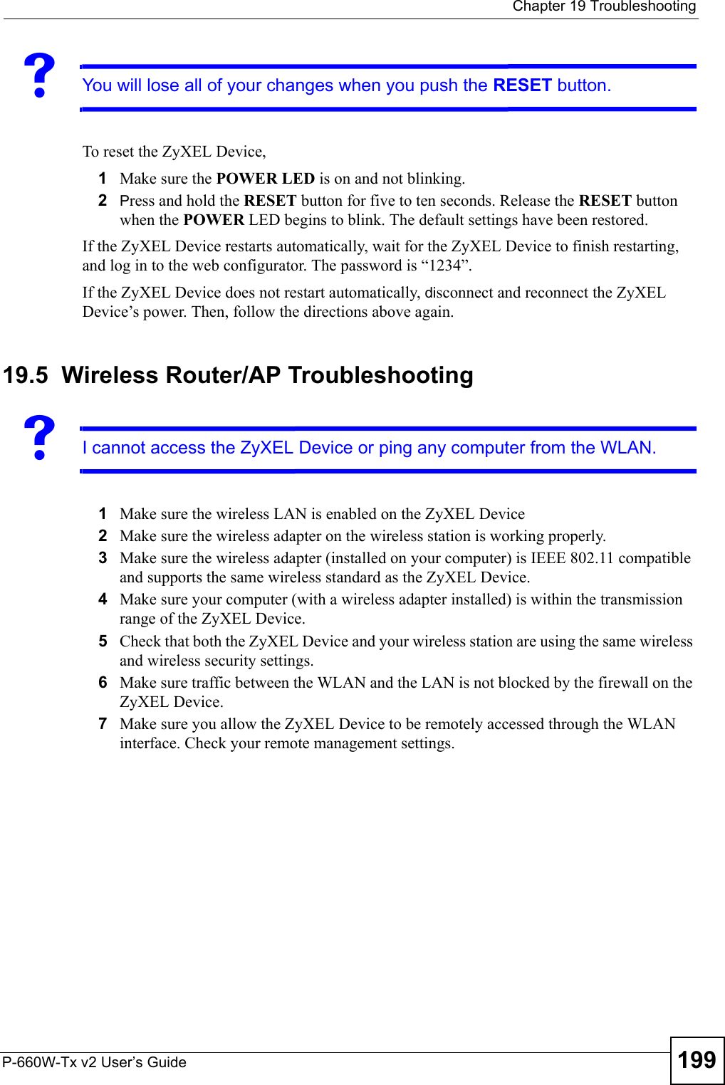  Chapter 19 TroubleshootingP-660W-Tx v2 User’s Guide 199VYou will lose all of your changes when you push the RESET button.To reset the ZyXEL Device,1Make sure the POWER LED is on and not blinking. 2Press and hold the RESET button for five to ten seconds. Release the RESET button when the POWER LED begins to blink. The default settings have been restored.If the ZyXEL Device restarts automatically, wait for the ZyXEL Device to finish restarting, and log in to the web configurator. The password is “1234”.If the ZyXEL Device does not restart automatically, disconnect and reconnect the ZyXEL Device’s power. Then, follow the directions above again.19.5  Wireless Router/AP TroubleshootingVI cannot access the ZyXEL Device or ping any computer from the WLAN.1Make sure the wireless LAN is enabled on the ZyXEL Device2Make sure the wireless adapter on the wireless station is working properly.3Make sure the wireless adapter (installed on your computer) is IEEE 802.11 compatible and supports the same wireless standard as the ZyXEL Device.4Make sure your computer (with a wireless adapter installed) is within the transmission range of the ZyXEL Device.5Check that both the ZyXEL Device and your wireless station are using the same wireless and wireless security settings.6Make sure traffic between the WLAN and the LAN is not blocked by the firewall on the ZyXEL Device. 7Make sure you allow the ZyXEL Device to be remotely accessed through the WLAN interface. Check your remote management settings. 