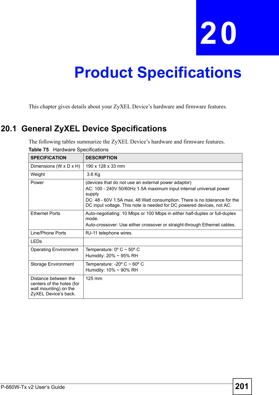 P-660W-Tx v2 User’s Guide 201CHAPTER  20 Product SpecificationsThis chapter gives details about your ZyXEL Device’s hardware and firmware features.20.1  General ZyXEL Device SpecificationsThe following tables summarize the ZyXEL Device’s hardware and firmware features.Table 75   Hardware SpecificationsSPECIFICATION DESCRIPTIONDimensions (W x D x H)  190 x 128 x 33 mmWeight  3.6 KgPower (devices that do not use an external power adaptor)AC: 100 - 240V 50/60Hz 1.5A maximum input internal universal power supply DC: 48 - 60V 1.5A max, 48 Watt consumption. There is no tolerance for the DC input voltage. This note is needed for DC powered devices, not AC.Ethernet Ports Auto-negotiating: 10 Mbps or 100 Mbps in either half-duplex or full-duplex mode.Auto-crossover: Use either crossover or straight-through Ethernet cables.Line/Phone Ports RJ-11 telephone wires.LEDsOperating Environment  Temperature: 0º C ~ 50º C Humidity: 20% ~ 95% RHStorage Environment  Temperature: -20º C ~ 60º CHumidity: 10% ~ 90% RHDistance between the centers of the holes (for wall mounting) on the ZyXEL Device’s back.125 mm