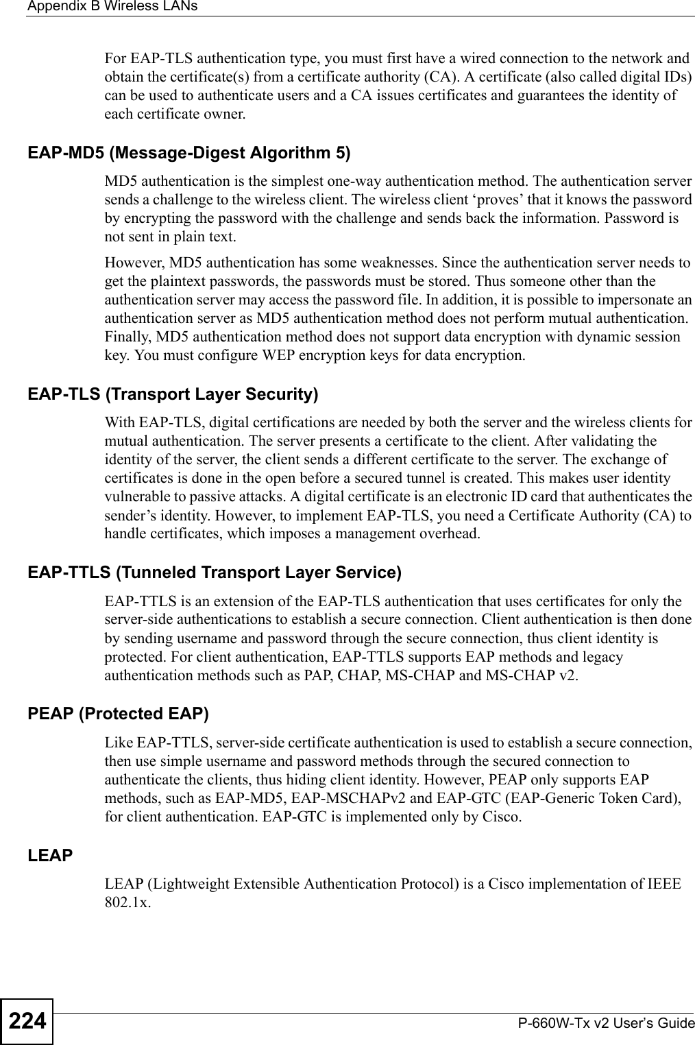 Appendix B Wireless LANsP-660W-Tx v2 User’s Guide224For EAP-TLS authentication type, you must first have a wired connection to the network and obtain the certificate(s) from a certificate authority (CA). A certificate (also called digital IDs) can be used to authenticate users and a CA issues certificates and guarantees the identity of each certificate owner.EAP-MD5 (Message-Digest Algorithm 5)MD5 authentication is the simplest one-way authentication method. The authentication server sends a challenge to the wireless client. The wireless client ‘proves’ that it knows the password by encrypting the password with the challenge and sends back the information. Password is not sent in plain text. However, MD5 authentication has some weaknesses. Since the authentication server needs to get the plaintext passwords, the passwords must be stored. Thus someone other than the authentication server may access the password file. In addition, it is possible to impersonate an authentication server as MD5 authentication method does not perform mutual authentication. Finally, MD5 authentication method does not support data encryption with dynamic session key. You must configure WEP encryption keys for data encryption. EAP-TLS (Transport Layer Security)With EAP-TLS, digital certifications are needed by both the server and the wireless clients for mutual authentication. The server presents a certificate to the client. After validating the identity of the server, the client sends a different certificate to the server. The exchange of certificates is done in the open before a secured tunnel is created. This makes user identity vulnerable to passive attacks. A digital certificate is an electronic ID card that authenticates the sender’s identity. However, to implement EAP-TLS, you need a Certificate Authority (CA) to handle certificates, which imposes a management overhead. EAP-TTLS (Tunneled Transport Layer Service) EAP-TTLS is an extension of the EAP-TLS authentication that uses certificates for only the server-side authentications to establish a secure connection. Client authentication is then done by sending username and password through the secure connection, thus client identity is protected. For client authentication, EAP-TTLS supports EAP methods and legacy authentication methods such as PAP, CHAP, MS-CHAP and MS-CHAP v2. PEAP (Protected EAP)   Like EAP-TTLS, server-side certificate authentication is used to establish a secure connection, then use simple username and password methods through the secured connection to authenticate the clients, thus hiding client identity. However, PEAP only supports EAP methods, such as EAP-MD5, EAP-MSCHAPv2 and EAP-GTC (EAP-Generic Token Card), for client authentication. EAP-GTC is implemented only by Cisco.LEAPLEAP (Lightweight Extensible Authentication Protocol) is a Cisco implementation of IEEE 802.1x. 